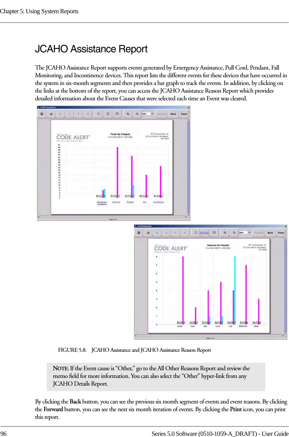 Chapter 5: Using System Reports96 Series 5.0 Software (0510-1059-A_DRAFT) - User GuideJCAHO Assistance ReportThe JCAHO Assistance Report supports events generated by Emergency Assistance, Pull Cord, Pendant, Fall Monitoring, and Incontinence devices. This report lists the different events for these devices that have occurred in the system in six-month segments and then provides a bar graph to track the events. In addition, by clicking on the links at the bottom of the report, you can access the JCAHO Assistance Reason Report which provides detailed information about the Event Causes that were selected each time an Event was cleared.FIGURE 5.8:    JCAHO Assistance and JCAHO Assistance Reason ReportBy clicking the Back button, you can see the previous six month segment of events and event reasons. By clicking the Forward button, you can see the next six month iteration of events. By clicking the Print icon, you can print this report. NOTE: If the Event cause is “Other,” go to the All Other Reasons Report and review the memo field for more information. You can also select the “Other” hyper-link from any JCAHO Details Report.