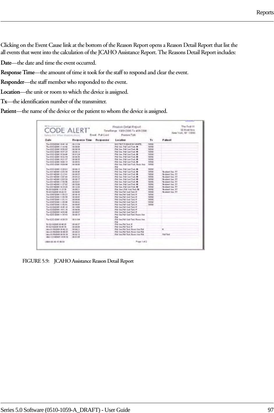 Series 5.0 Software (0510-1059-A_DRAFT) - User Guide  97ReportsClicking on the Event Cause link at the bottom of the Reason Report opens a Reason Detail Report that list the all events that went into the calculation of the JCAHO Assistance Report. The Reasons Detail Report includes:Date—the date and time the event occurred.Response Time—the amount of time it took for the staff to respond and clear the event.Responder—the staff member who responded to the event. Location—the unit or room to which the device is assigned.Tx—the identification number of the transmitter.Patient—the name of the device or the patient to whom the device is assigned.FIGURE 5.9:    JCAHO Assistance Reason Detail Report