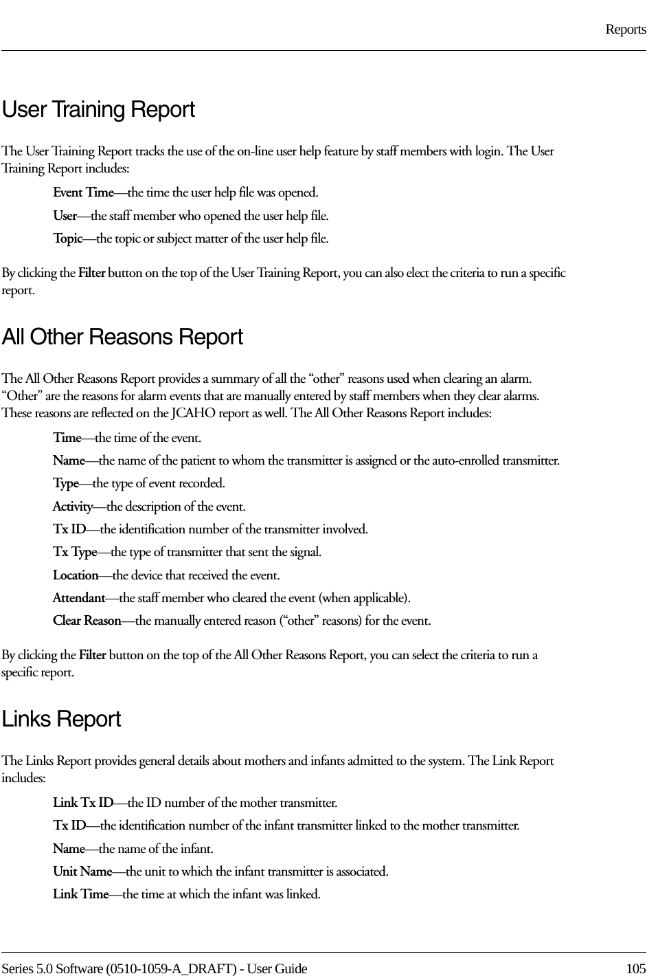 Series 5.0 Software (0510-1059-A_DRAFT) - User Guide  105ReportsUser Training ReportThe User Training Report tracks the use of the on-line user help feature by staff members with login. The User Training Report includes:Event Time—the time the user help file was opened.User—the staff member who opened the user help file.To p i c —the topic or subject matter of the user help file.By clicking the Filter button on the top of the User Training Report, you can also elect the criteria to run a specific report.All Other Reasons ReportThe All Other Reasons Report provides a summary of all the “other” reasons used when clearing an alarm. “Other” are the reasons for alarm events that are manually entered by staff members when they clear alarms. These reasons are reflected on the JCAHO report as well. The All Other Reasons Report includes:Time—the time of the event.Name—the name of the patient to whom the transmitter is assigned or the auto-enrolled transmitter. Typ e—the type of event recorded.Activity—the description of the event.Tx ID—the identification number of the transmitter involved.Tx Type—the type of transmitter that sent the signal.Location—the device that received the event.Attendant—the staff member who cleared the event (when applicable).Clear Reason—the manually entered reason (“other” reasons) for the event.By clicking the Filter button on the top of the All Other Reasons Report, you can select the criteria to run a specific report.Links ReportThe Links Report provides general details about mothers and infants admitted to the system. The Link Report includes: Link Tx ID—the ID number of the mother transmitter. Tx ID—the identification number of the infant transmitter linked to the mother transmitter.Name—the name of the infant. Unit Name—the unit to which the infant transmitter is associated.Link Time—the time at which the infant was linked.