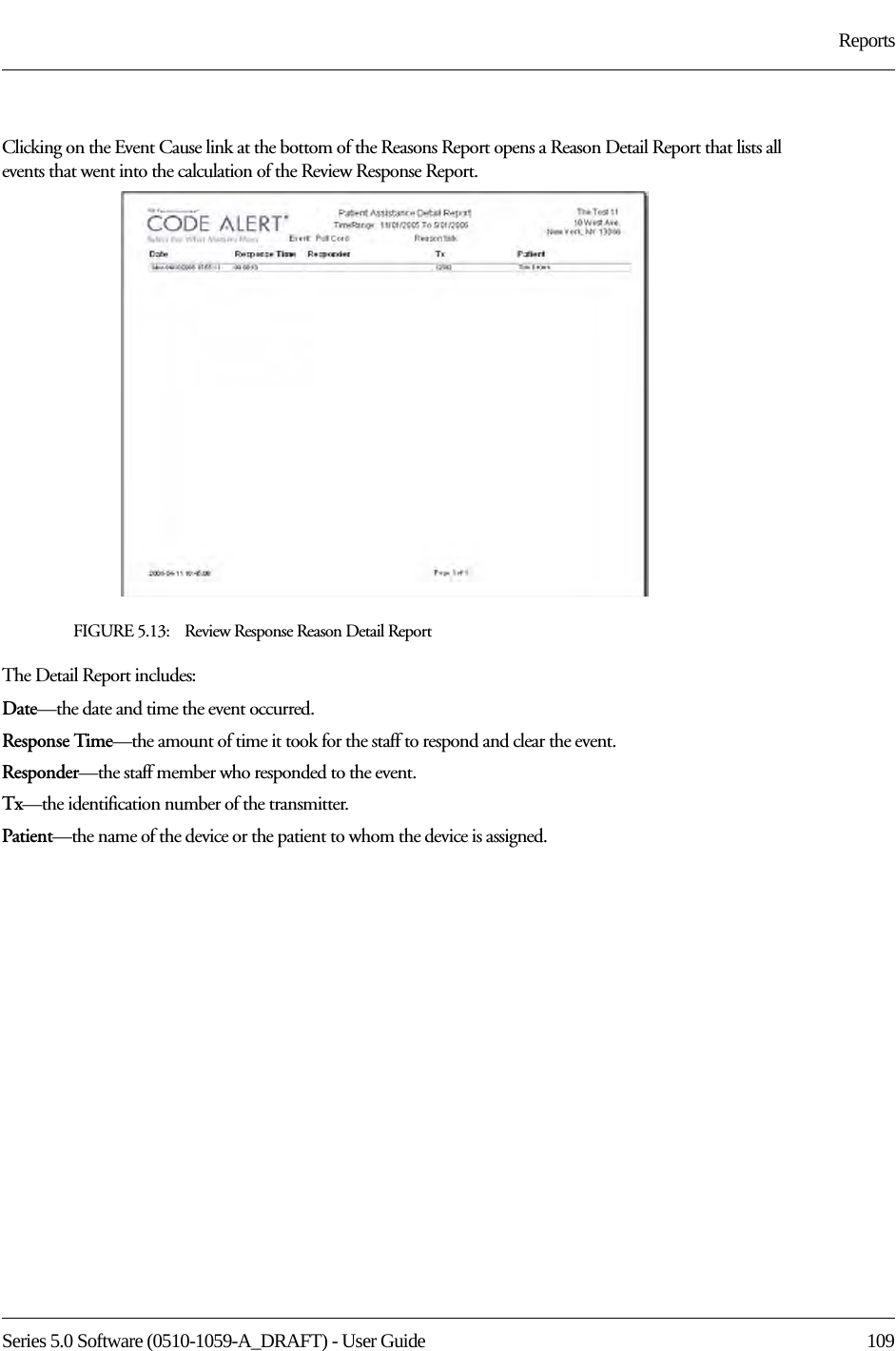 Series 5.0 Software (0510-1059-A_DRAFT) - User Guide  109ReportsClicking on the Event Cause link at the bottom of the Reasons Report opens a Reason Detail Report that lists all events that went into the calculation of the Review Response Report. FIGURE 5.13:    Review Response Reason Detail ReportThe Detail Report includes:Date—the date and time the event occurred.Response Time—the amount of time it took for the staff to respond and clear the event.Responder—the staff member who responded to the event. Tx—the identification number of the transmitter.Patient—the name of the device or the patient to whom the device is assigned.