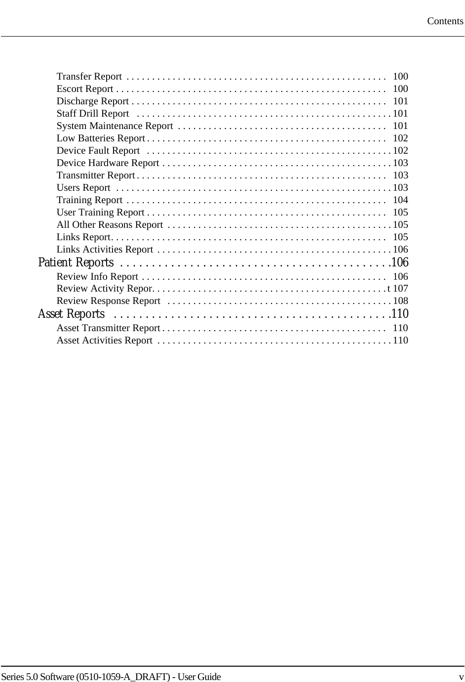 Series 5.0 Software (0510-1059-A_DRAFT) - User Guide    vContentsTransfer Report  . . . . . . . . . . . . . . . . . . . . . . . . . . . . . . . . . . . . . . . . . . . . . . . . . . .   100Escort Report . . . . . . . . . . . . . . . . . . . . . . . . . . . . . . . . . . . . . . . . . . . . . . . . . . . . .   100Discharge Report . . . . . . . . . . . . . . . . . . . . . . . . . . . . . . . . . . . . . . . . . . . . . . . . . .   101Staff Drill Report   . . . . . . . . . . . . . . . . . . . . . . . . . . . . . . . . . . . . . . . . . . . . . . . . . .101System Maintenance Report  . . . . . . . . . . . . . . . . . . . . . . . . . . . . . . . . . . . . . . . . .   101Low Batteries Report . . . . . . . . . . . . . . . . . . . . . . . . . . . . . . . . . . . . . . . . . . . . . . .  102Device Fault Report   . . . . . . . . . . . . . . . . . . . . . . . . . . . . . . . . . . . . . . . . . . . . . . . .102Device Hardware Report . . . . . . . . . . . . . . . . . . . . . . . . . . . . . . . . . . . . . . . . . . . . . 103Transmitter Report. . . . . . . . . . . . . . . . . . . . . . . . . . . . . . . . . . . . . . . . . . . . . . . . .   103Users Report  . . . . . . . . . . . . . . . . . . . . . . . . . . . . . . . . . . . . . . . . . . . . . . . . . . . . . . 103Training Report . . . . . . . . . . . . . . . . . . . . . . . . . . . . . . . . . . . . . . . . . . . . . . . . . . .   104User Training Report . . . . . . . . . . . . . . . . . . . . . . . . . . . . . . . . . . . . . . . . . . . . . . .   105All Other Reasons Report  . . . . . . . . . . . . . . . . . . . . . . . . . . . . . . . . . . . . . . . . . . . . 105Links Report. . . . . . . . . . . . . . . . . . . . . . . . . . . . . . . . . . . . . . . . . . . . . . . . . . . . . .   105Links Activities Report . . . . . . . . . . . . . . . . . . . . . . . . . . . . . . . . . . . . . . . . . . . . . . 106Patient Reports  . . . . . . . . . . . . . . . . . . . . . . . . . . . . . . . . . . . . . . . . . . .106Review Info Report . . . . . . . . . . . . . . . . . . . . . . . . . . . . . . . . . . . . . . . . . . . . . . . .   106Review Activity Repor. . . . . . . . . . . . . . . . . . . . . . . . . . . . . . . . . . . . . . . . . . . . . .t 107Review Response Report   . . . . . . . . . . . . . . . . . . . . . . . . . . . . . . . . . . . . . . . . . . . . 108Asset Reports   . . . . . . . . . . . . . . . . . . . . . . . . . . . . . . . . . . . . . . . . . . . .110Asset Transmitter Report . . . . . . . . . . . . . . . . . . . . . . . . . . . . . . . . . . . . . . . . . . . .   110Asset Activities Report  . . . . . . . . . . . . . . . . . . . . . . . . . . . . . . . . . . . . . . . . . . . . . . 110