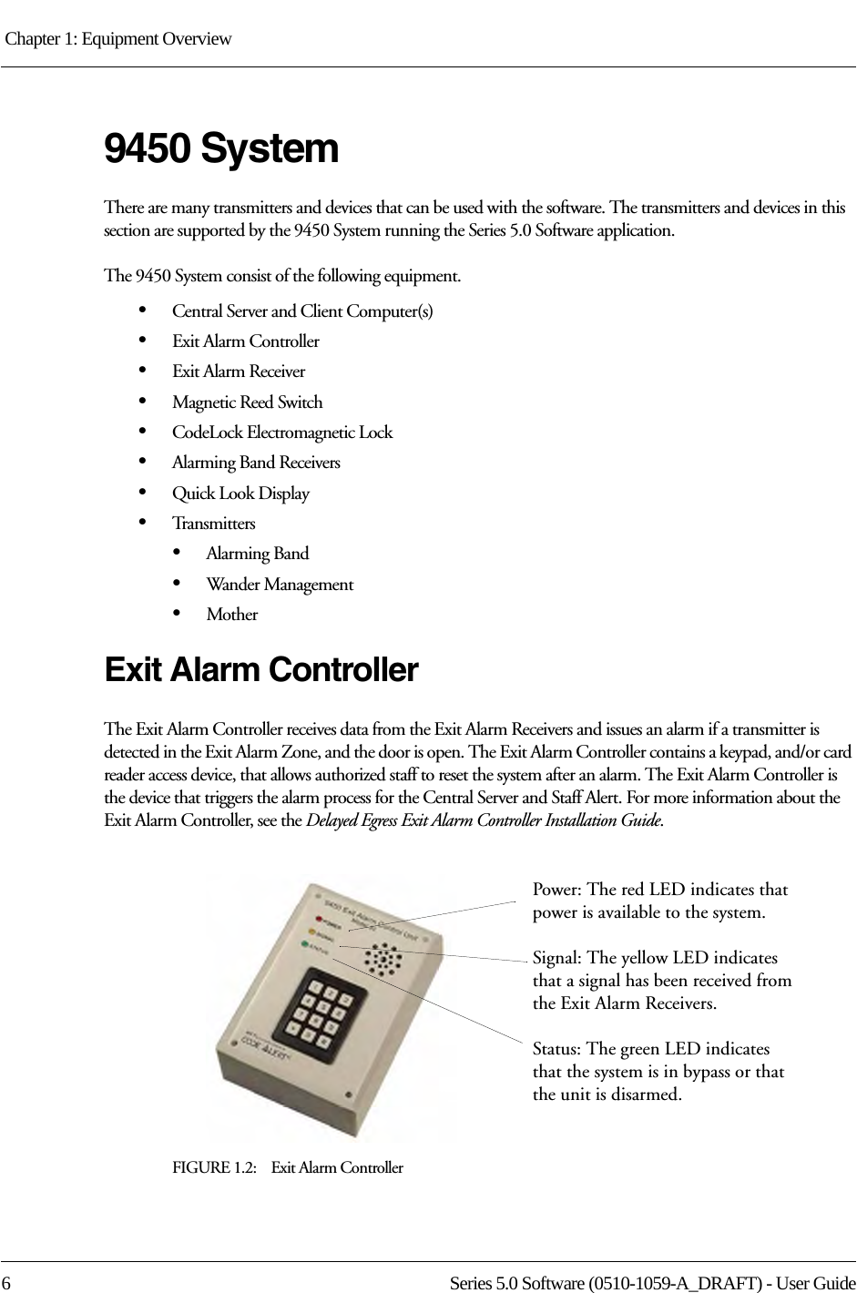 Chapter 1: Equipment Overview 6 Series 5.0 Software (0510-1059-A_DRAFT) - User Guide9450 SystemThere are many transmitters and devices that can be used with the software. The transmitters and devices in this section are supported by the 9450 System running the Series 5.0 Software application.The 9450 System consist of the following equipment.•Central Server and Client Computer(s)•Exit Alarm Controller•Exit Alarm Receiver•Magnetic Reed Switch•CodeLock Electromagnetic Lock•Alarming Band Receivers•Quick Look Display•Transmitters•Alarming Band•Wander Management•MotherExit Alarm ControllerThe Exit Alarm Controller receives data from the Exit Alarm Receivers and issues an alarm if a transmitter is detected in the Exit Alarm Zone, and the door is open. The Exit Alarm Controller contains a keypad, and/or card reader access device, that allows authorized staff to reset the system after an alarm. The Exit Alarm Controller is the device that triggers the alarm process for the Central Server and Staff Alert. For more information about the Exit Alarm Controller, see the Delayed Egress Exit Alarm Controller Installation Guide.FIGURE 1.2:    Exit Alarm ControllerPower: The red LED indicates that power is available to the system.Signal: The yellow LED indicates that a signal has been received from the Exit Alarm Receivers.Status: The green LED indicates that the system is in bypass or that the unit is disarmed. 