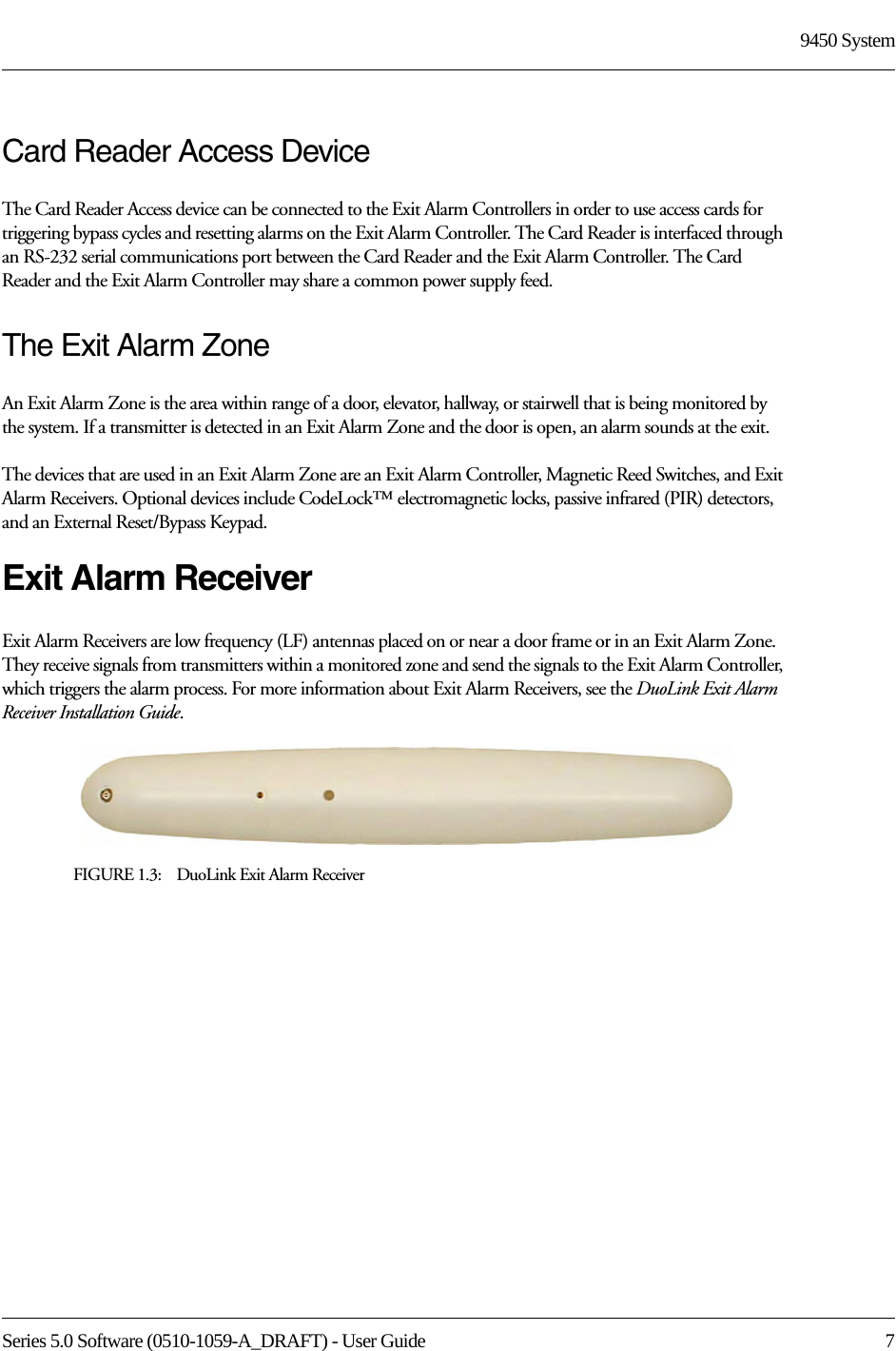Series 5.0 Software (0510-1059-A_DRAFT) - User Guide  79450 SystemCard Reader Access DeviceThe Card Reader Access device can be connected to the Exit Alarm Controllers in order to use access cards for triggering bypass cycles and resetting alarms on the Exit Alarm Controller. The Card Reader is interfaced through an RS-232 serial communications port between the Card Reader and the Exit Alarm Controller. The Card Reader and the Exit Alarm Controller may share a common power supply feed.The Exit Alarm ZoneAn Exit Alarm Zone is the area within range of a door, elevator, hallway, or stairwell that is being monitored by the system. If a transmitter is detected in an Exit Alarm Zone and the door is open, an alarm sounds at the exit.The devices that are used in an Exit Alarm Zone are an Exit Alarm Controller, Magnetic Reed Switches, and Exit Alarm Receivers. Optional devices include CodeLock™ electromagnetic locks, passive infrared (PIR) detectors, and an External Reset/Bypass Keypad.Exit Alarm ReceiverExit Alarm Receivers are low frequency (LF) antennas placed on or near a door frame or in an Exit Alarm Zone. They receive signals from transmitters within a monitored zone and send the signals to the Exit Alarm Controller, which triggers the alarm process. For more information about Exit Alarm Receivers, see the DuoLink Exit Alarm Receiver Installation Guide.FIGURE 1.3:    DuoLink Exit Alarm Receiver