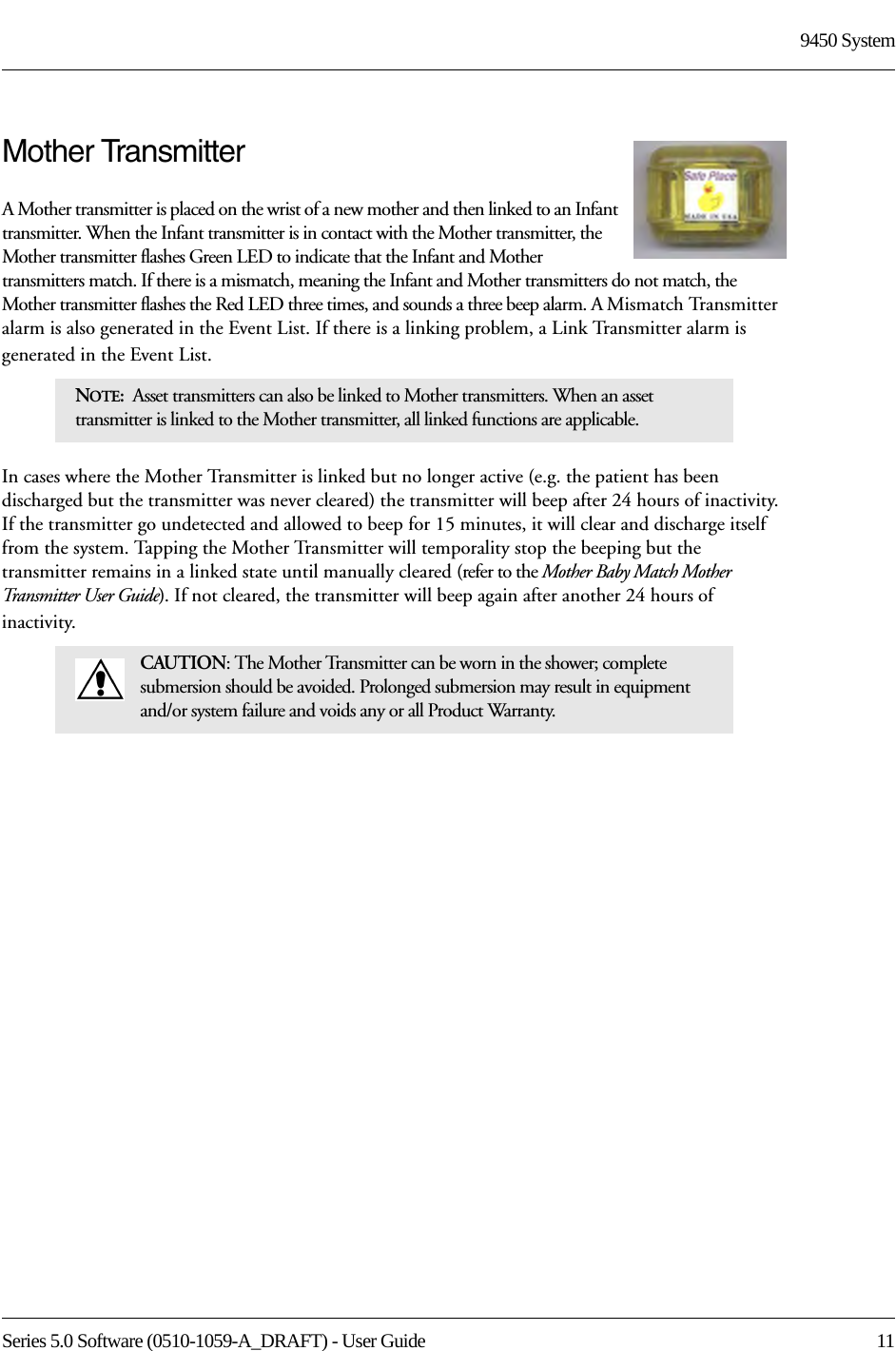 Series 5.0 Software (0510-1059-A_DRAFT) - User Guide  119450 SystemMother TransmitterA Mother transmitter is placed on the wrist of a new mother and then linked to an Infant transmitter. When the Infant transmitter is in contact with the Mother transmitter, the Mother transmitter flashes Green LED to indicate that the Infant and Mother transmitters match. If there is a mismatch, meaning the Infant and Mother transmitters do not match, the Mother transmitter flashes the Red LED three times, and sounds a three beep alarm. A Mismatch Transmitter alarm is also generated in the Event List. If there is a linking problem, a Link Transmitter alarm is generated in the Event List. In cases where the Mother Transmitter is linked but no longer active (e.g. the patient has been discharged but the transmitter was never cleared) the transmitter will beep after 24 hours of inactivity. If the transmitter go undetected and allowed to beep for 15 minutes, it will clear and discharge itself from the system. Tapping the Mother Transmitter will temporality stop the beeping but the transmitter remains in a linked state until manually cleared (refer to the Mother Baby Match Mother Transmitter User Guide). If not cleared, the transmitter will beep again after another 24 hours of inactivity.NOTE:  Asset transmitters can also be linked to Mother transmitters. When an asset transmitter is linked to the Mother transmitter, all linked functions are applicable.CAUTION: The Mother Transmitter can be worn in the shower; complete submersion should be avoided. Prolonged submersion may result in equipment and/or system failure and voids any or all Product Warranty.