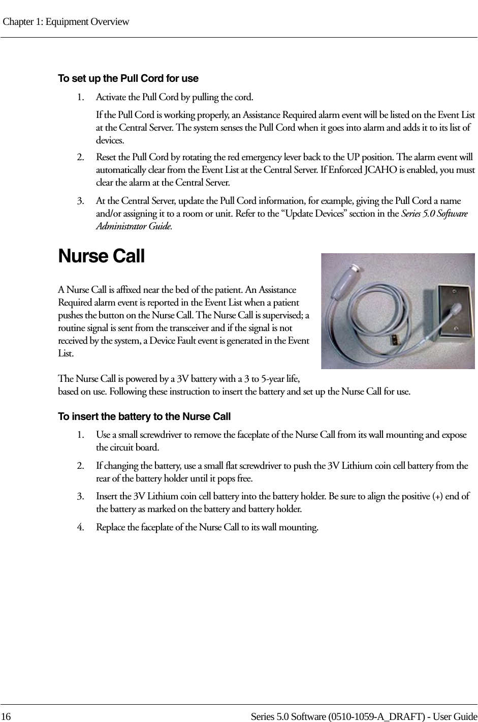 Chapter 1: Equipment Overview 16 Series 5.0 Software (0510-1059-A_DRAFT) - User GuideTo set up the Pull Cord for use1.    Activate the Pull Cord by pulling the cord.If the Pull Cord is working properly, an Assistance Required alarm event will be listed on the Event List at the Central Server. The system senses the Pull Cord when it goes into alarm and adds it to its list of devices.2.    Reset the Pull Cord by rotating the red emergency lever back to the UP position. The alarm event will automatically clear from the Event List at the Central Server. If Enforced JCAHO is enabled, you must clear the alarm at the Central Server.3.    At the Central Server, update the Pull Cord information, for example, giving the Pull Cord a name and/or assigning it to a room or unit. Refer to the “Update Devices” section in the Series 5.0 Software Administrator Guide.Nurse CallA Nurse Call is affixed near the bed of the patient. An Assistance Required alarm event is reported in the Event List when a patient pushes the button on the Nurse Call. The Nurse Call is supervised; a routine signal is sent from the transceiver and if the signal is not received by the system, a Device Fault event is generated in the Event List.The Nurse Call is powered by a 3V battery with a 3 to 5-year life, based on use. Following these instruction to insert the battery and set up the Nurse Call for use.To insert the battery to the Nurse Call1.    Use a small screwdriver to remove the faceplate of the Nurse Call from its wall mounting and expose the circuit board.2.    If changing the battery, use a small flat screwdriver to push the 3V Lithium coin cell battery from the rear of the battery holder until it pops free.3.    Insert the 3V Lithium coin cell battery into the battery holder. Be sure to align the positive (+) end of the battery as marked on the battery and battery holder.4.    Replace the faceplate of the Nurse Call to its wall mounting.