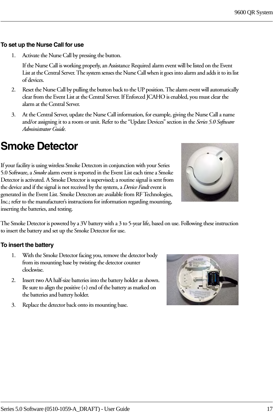 Series 5.0 Software (0510-1059-A_DRAFT) - User Guide  179600 QR SystemTo set up the Nurse Call for use1.    Activate the Nurse Call by pressing the button.If the Nurse Call is working properly, an Assistance Required alarm event will be listed on the Event List at the Central Server. The system senses the Nurse Call when it goes into alarm and adds it to its list of devices.2.    Reset the Nurse Call by pulling the button back to the UP position. The alarm event will automatically clear from the Event List at the Central Server. If Enforced JCAHO is enabled, you must clear the alarm at the Central Server.3.    At the Central Server, update the Nurse Call information, for example, giving the Nurse Call a name and/or assigning it to a room or unit. Refer to the “Update Devices” section in the Series 5.0 Software Administrator Guide.Smoke DetectorIf your facility is using wireless Smoke Detectors in conjunction with your Series 5.0 Software, a Smoke alarm event is reported in the Event List each time a Smoke Detector is activated. A Smoke Detector is supervised; a routine signal is sent from the device and if the signal is not received by the system, a Device Fault event is generated in the Event List. Smoke Detectors are available from RF Technologies, Inc.; refer to the manufacturer’s instructions for information regarding mounting, inserting the batteries, and testing.The Smoke Detector is powered by a 3V battery with a 3 to 5-year life, based on use. Following these instruction to insert the battery and set up the Smoke Detector for use.To insert the battery1.    With the Smoke Detector facing you, remove the detector body from its mounting base by twisting the detector counter clockwise.2.    Insert two AA half-size batteries into the battery holder as shown. Be sure to align the positive (+) end of the battery as marked on the batteries and battery holder.3.    Replace the detector back onto its mounting base.