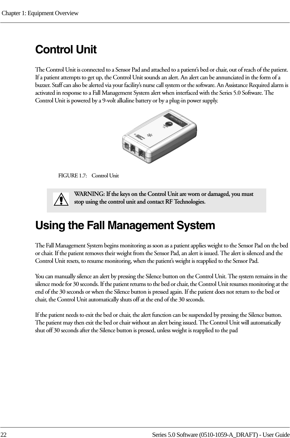 Chapter 1: Equipment Overview 22 Series 5.0 Software (0510-1059-A_DRAFT) - User GuideControl UnitThe Control Unit is connected to a Sensor Pad and attached to a patient’s bed or chair, out of reach of the patient. If a patient attempts to get up, the Control Unit sounds an alert. An alert can be annunciated in the form of a buzzer. Staff can also be alerted via your facility’s nurse call system or the software. An Assistance Required alarm is activated in response to a Fall Management System alert when interfaced with the Series 5.0 Software. The Control Unit is powered by a 9-volt alkaline battery or by a plug-in power supply.FIGURE 1.7:    Control UnitUsing the Fall Management SystemThe Fall Management System begins monitoring as soon as a patient applies weight to the Sensor Pad on the bed or chair. If the patient removes their weight from the Sensor Pad, an alert is issued. The alert is silenced and the Control Unit resets, to resume monitoring, when the patient’s weight is reapplied to the Sensor Pad. You can manually silence an alert by pressing the Silence button on the Control Unit. The system remains in the silence mode for 30 seconds. If the patient returns to the bed or chair, the Control Unit resumes monitoring at the end of the 30 seconds or when the Silence button is pressed again. If the patient does not return to the bed or chair, the Control Unit automatically shuts off at the end of the 30 seconds.If the patient needs to exit the bed or chair, the alert function can be suspended by pressing the Silence button. The patient may then exit the bed or chair without an alert being issued. The Control Unit will automatically shut off 30 seconds after the Silence button is pressed, unless weight is reapplied to the padWARNING: If the keys on the Control Unit are worn or damaged, you must stop using the control unit and contact RF Technologies.