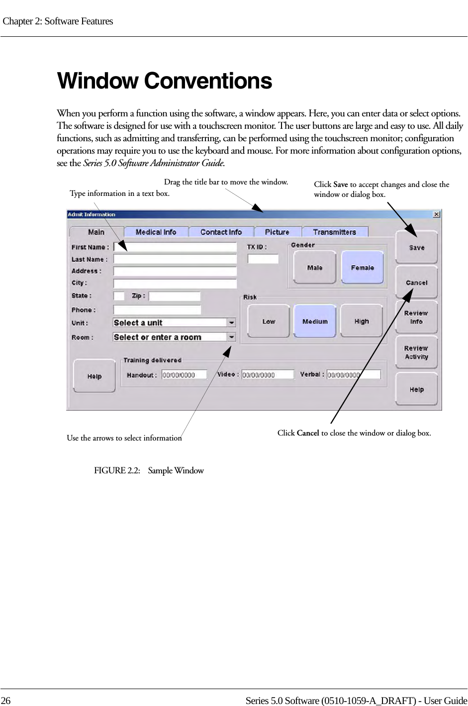 Chapter 2: Software Features 26 Series 5.0 Software (0510-1059-A_DRAFT) - User GuideWindow ConventionsWhen you perform a function using the software, a window appears. Here, you can enter data or select options. The software is designed for use with a touchscreen monitor. The user buttons are large and easy to use. All daily functions, such as admitting and transferring, can be performed using the touchscreen monitor; configuration operations may require you to use the keyboard and mouse. For more information about configuration options, see the Series 5.0 Software Administrator Guide.FIGURE 2.2:    Sample WindowDrag the title bar to move the window.Type information in a text box.Click Save to accept changes and close the window or dialog box.Use the arrows to select information Click Cancel to close the window or dialog box.