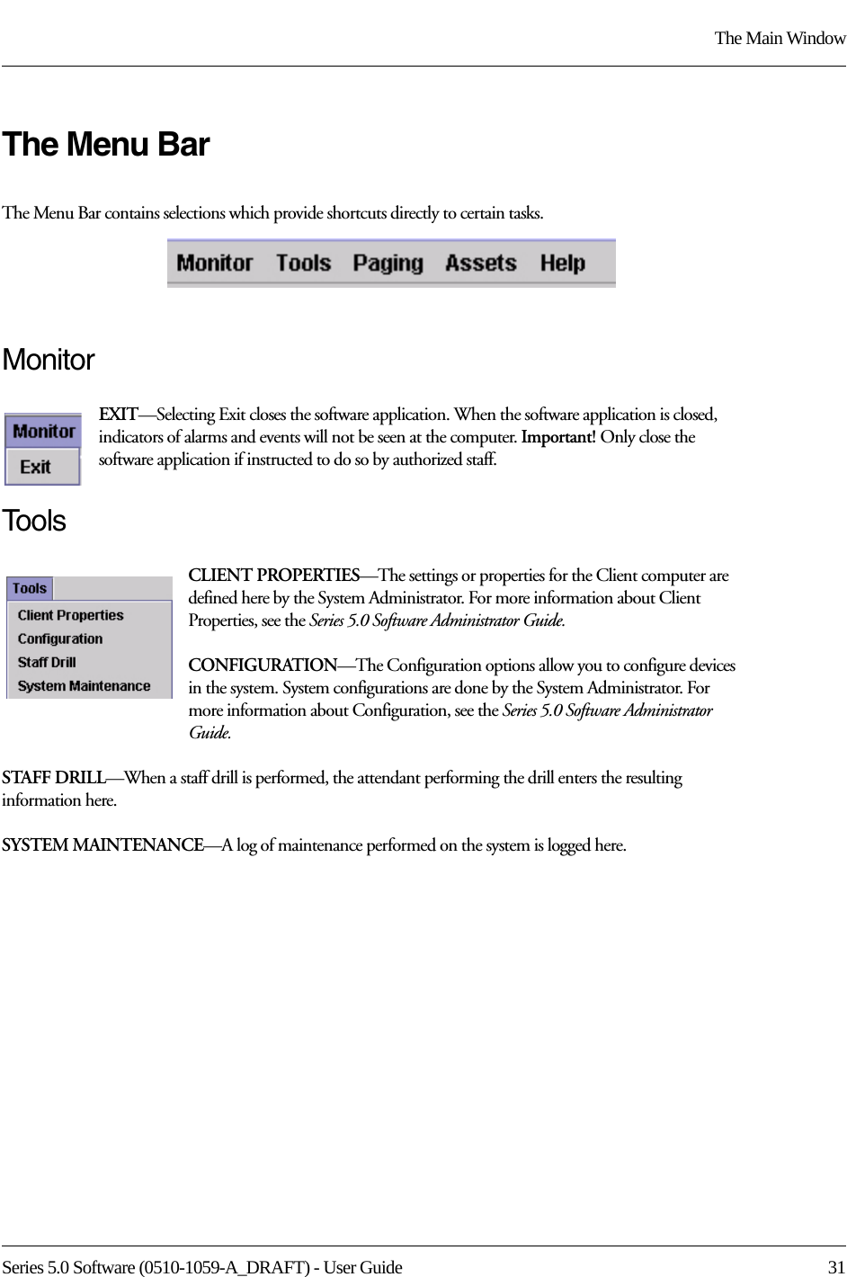 Series 5.0 Software (0510-1059-A_DRAFT) - User Guide  31The Main WindowThe Menu BarThe Menu Bar contains selections which provide shortcuts directly to certain tasks.MonitorEXIT—Selecting Exit closes the software application. When the software application is closed, indicators of alarms and events will not be seen at the computer. Important! Only close the software application if instructed to do so by authorized staff.To o l sCLIENT PROPERTIES—The settings or properties for the Client computer are defined here by the System Administrator. For more information about Client Properties, see the Series 5.0 Software Administrator Guide.CONFIGURATION—The Configuration options allow you to configure devices in the system. System configurations are done by the System Administrator. For more information about Configuration, see the Series 5.0 Software Administrator Guide.STAFF DRILL—When a staff drill is performed, the attendant performing the drill enters the resulting information here.SYSTEM MAINTENANCE—A log of maintenance performed on the system is logged here.