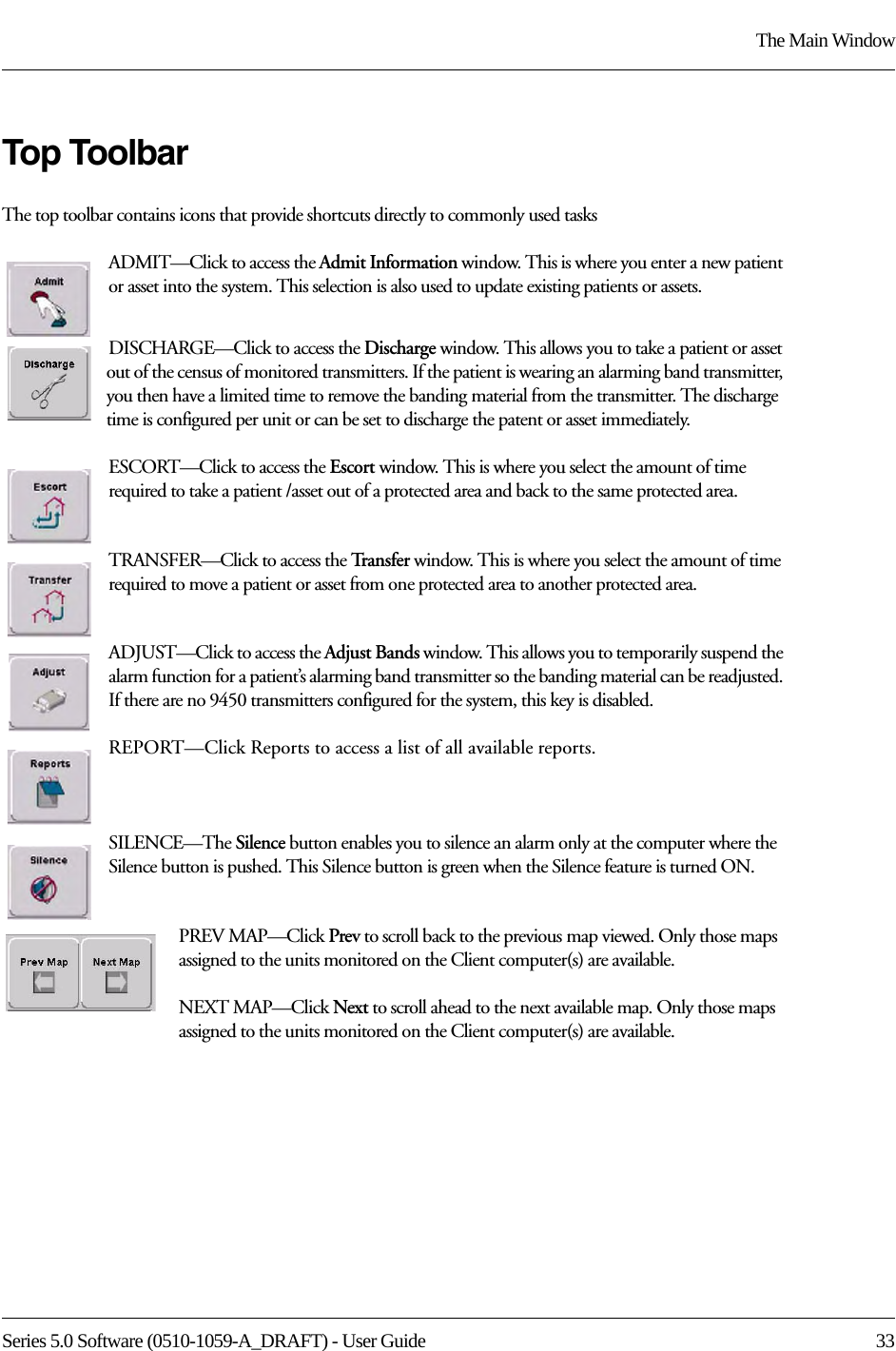 Series 5.0 Software (0510-1059-A_DRAFT) - User Guide  33The Main WindowTop ToolbarThe top toolbar contains icons that provide shortcuts directly to commonly used tasksADMIT—Click to access the Admit Information window. This is where you enter a new patient or asset into the system. This selection is also used to update existing patients or assets.DISCHARGE—Click to access the Discharge window. This allows you to take a patient or asset out of the census of monitored transmitters. If the patient is wearing an alarming band transmitter, you then have a limited time to remove the banding material from the transmitter. The discharge time is configured per unit or can be set to discharge the patent or asset immediately.ESCORT—Click to access the Escort window. This is where you select the amount of time required to take a patient /asset out of a protected area and back to the same protected area.TRANSFER—Click to access the Tra n s f e r   window. This is where you select the amount of time required to move a patient or asset from one protected area to another protected area.ADJUST—Click to access the Adjust Bands window. This allows you to temporarily suspend the alarm function for a patient’s alarming band transmitter so the banding material can be readjusted. If there are no 9450 transmitters configured for the system, this key is disabled.REPORT—Click Reports to access a list of all available reports.SILENCE—The Silence button enables you to silence an alarm only at the computer where the Silence button is pushed. This Silence button is green when the Silence feature is turned ON. PREV MAP—Click Prev to scroll back to the previous map viewed. Only those maps assigned to the units monitored on the Client computer(s) are available.NEXT MAP—Click Next to scroll ahead to the next available map. Only those maps assigned to the units monitored on the Client computer(s) are available.