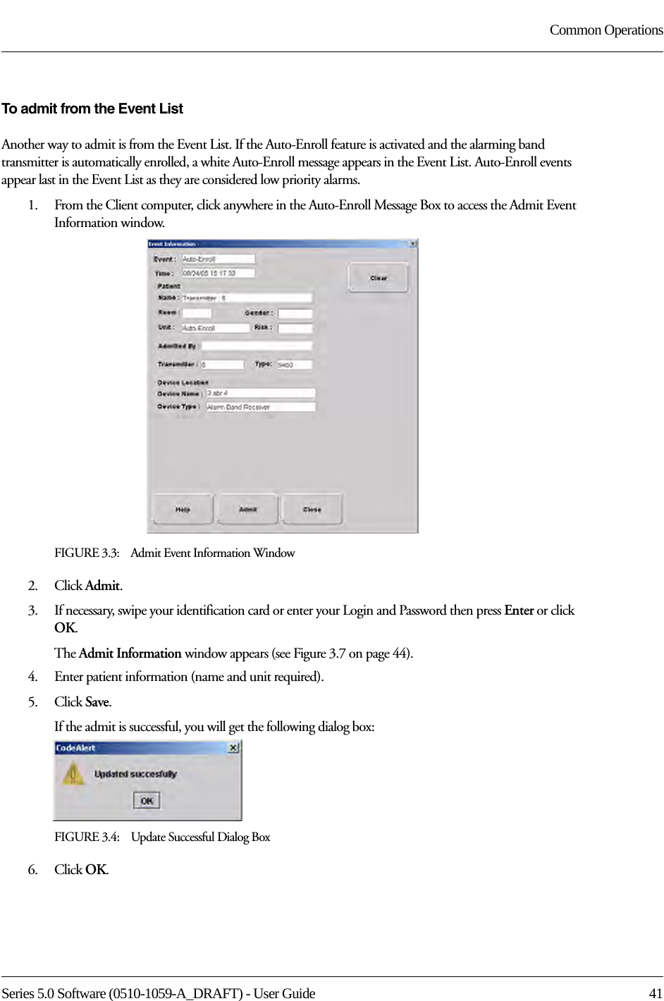 Series 5.0 Software (0510-1059-A_DRAFT) - User Guide  41Common OperationsTo admit from the Event ListAnother way to admit is from the Event List. If the Auto-Enroll feature is activated and the alarming band transmitter is automatically enrolled, a white Auto-Enroll message appears in the Event List. Auto-Enroll events appear last in the Event List as they are considered low priority alarms. 1.    From the Client computer, click anywhere in the Auto-Enroll Message Box to access the Admit Event Information window.FIGURE 3.3:    Admit Event Information Window2.    Click Admit.3.    If necessary, swipe your identification card or enter your Login and Password then press Enter or click OK.The Admit Information window appears (see Figure 3.7 on page 44).4.    Enter patient information (name and unit required). 5.    Click Save.If the admit is successful, you will get the following dialog box:FIGURE 3.4:    Update Successful Dialog Box6.    Click OK.