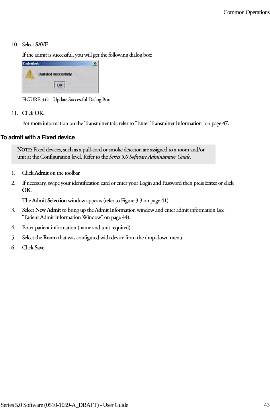 Series 5.0 Software (0510-1059-A_DRAFT) - User Guide  43Common Operations10.   Select SAVE.If the admit is successful, you will get the following dialog box:FIGURE 3.6:    Update Successful Dialog Box11.   Click OK.For more information on the Transmitter tab, refer to “Enter Transmitter Information” on page 47.To admit with a Fixed device1.    Click Admit on the toolbar. 2.    If necessary, swipe your identification card or enter your Login and Password then press Enter or click OK.The Admit Selection window appears (refer to Figure 3.3 on page 41).3.    Select New Admit to bring up the Admit Information window and enter admit information (see “Patient Admit Information Window” on page 44). 4.    Enter patient information (name and unit required). 5.    Select the Room that was configured with device from the drop-down menu.6.    Click Save.NOTE: Fixed devices, such as a pull-cord or smoke detector, are assigned to a room and/or unit at the Configuration level. Refer to the Series 5.0 Software Administrator Guide.