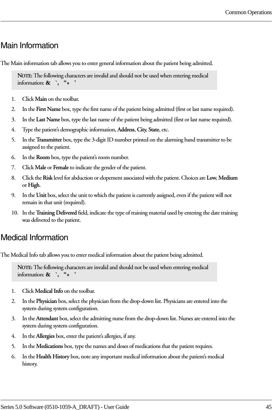 Series 5.0 Software (0510-1059-A_DRAFT) - User Guide  45Common OperationsMain InformationThe Main information tab allows you to enter general information about the patient being admitted.1.    Click Main on the toolbar.2.    In the First Name box, type the first name of the patient being admitted (first or last name required). 3.    In the Last Name box, type the last name of the patient being admitted (first or last name required).4.    Type the patient’s demographic information, Address, City, State, etc.5.    In the Transmitter box, type the 3-digit ID number printed on the alarming band transmitter to be assigned to the patient.6.    In the Room box, type the patient’s room number.7.    Click Male or Female to indicate the gender of the patient.8.    Click the Risk level for abduction or elopement associated with the patient. Choices are Low, Medium or High.9.    In the Unit box, select the unit to which the patient is currently assigned, even if the patient will not remain in that unit (required).10.   In the Training Delivered field, indicate the type of training material used by entering the date training was delivered to the patient.Medical InformationThe Medical Info tab allows you to enter medical information about the patient being admitted.1.    Click Medical Info on the toolbar.2.    In the Physician box, select the physician from the drop-down list. Physicians are entered into the system during system configuration.3.    In the Attendant box, select the admitting nurse from the drop-down list. Nurses are entered into the system during system configuration.4.    In the Allergies box, enter the patient’s allergies, if any. 5.    In the Medications box, type the names and doses of medications that the patient requires.6.    In the Health History box, note any important medical information about the patient’s medical history.NOTE: The following characters are invalid and should not be used when entering medical information: &amp;   `,   “+   &apos; NOTE: The following characters are invalid and should not be used when entering medical information: &amp;   `,   “+   &apos; 