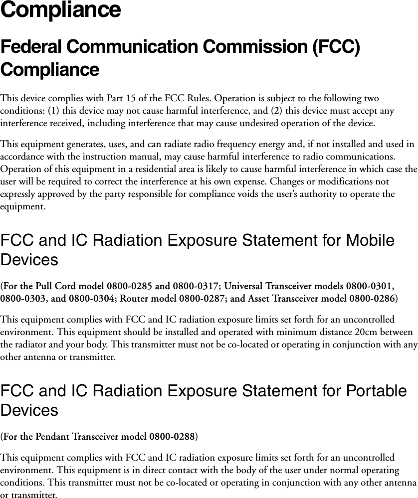 ComplianceFederal Communication Commission (FCC) Compliance This device complies with Part 15 of the FCC Rules. Operation is subject to the following two conditions: (1) this device may not cause harmful interference, and (2) this device must accept any interference received, including interference that may cause undesired operation of the device. This equipment generates, uses, and can radiate radio frequency energy and, if not installed and used in accordance with the instruction manual, may cause harmful interference to radio communications. Operation of this equipment in a residential area is likely to cause harmful interference in which case the user will be required to correct the interference at his own expense. Changes or modifications not expressly approved by the party responsible for compliance voids the user’s authority to operate the equipment. FCC and IC Radiation Exposure Statement for Mobile Devices(For the Pull Cord model 0800-0285 and 0800-0317; Universal Transceiver models 0800-0301, 0800-0303, and 0800-0304; Router model 0800-0287; and Asset Transceiver model 0800-0286)This equipment complies with FCC and IC radiation exposure limits set forth for an uncontrolled environment. This equipment should be installed and operated with minimum distance 20cm between the radiator and your body. This transmitter must not be co-located or operating in conjunction with any other antenna or transmitter.FCC and IC Radiation Exposure Statement for Portable Devices(For the Pendant Transceiver model 0800-0288)This equipment complies with FCC and IC radiation exposure limits set forth for an uncontrolled environment. This equipment is in direct contact with the body of the user under normal operating conditions. This transmitter must not be co-located or operating in conjunction with any other antenna or transmitter.