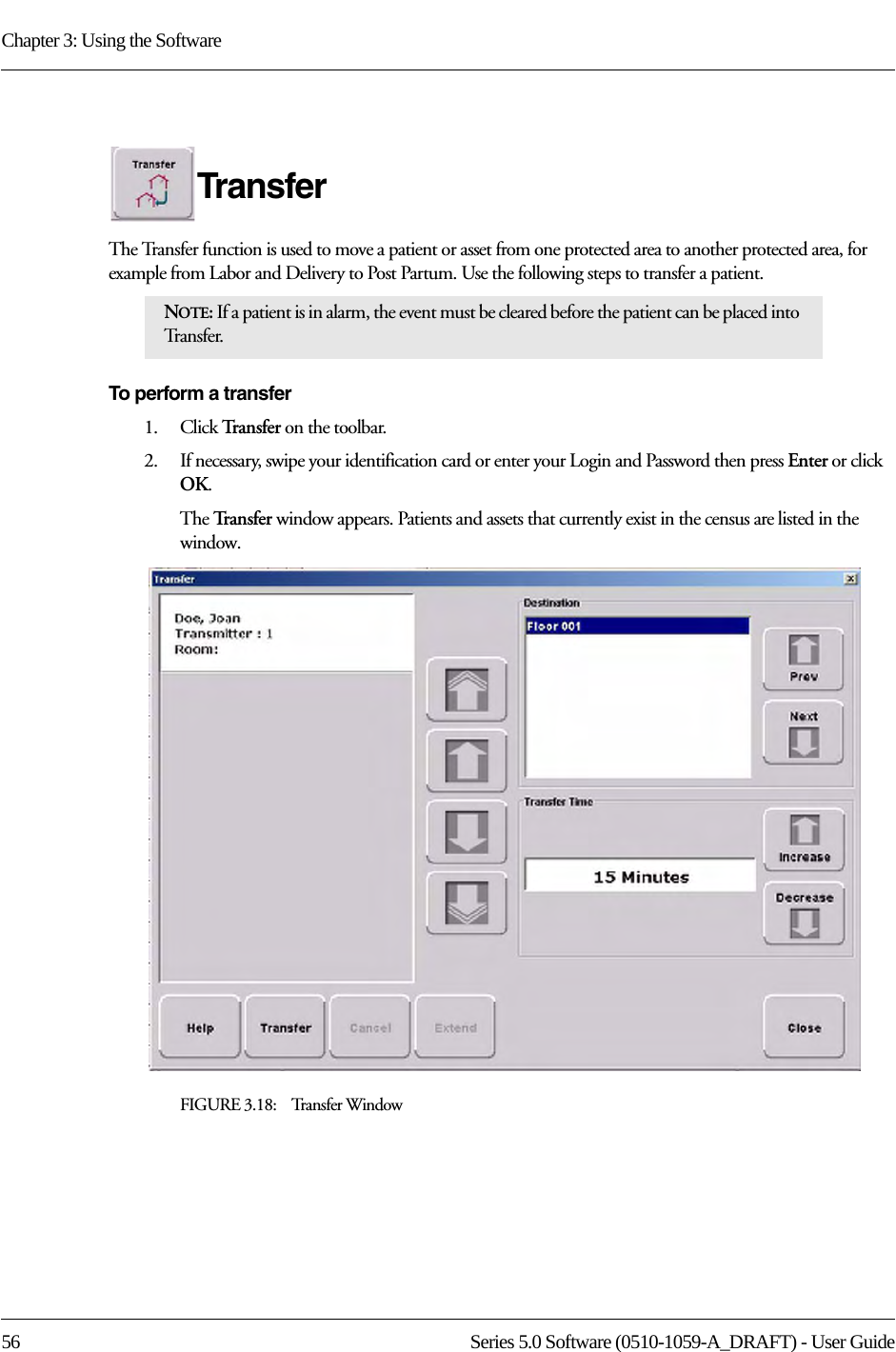 Chapter 3: Using the Software56 Series 5.0 Software (0510-1059-A_DRAFT) - User GuideTransferThe Transfer function is used to move a patient or asset from one protected area to another protected area, for example from Labor and Delivery to Post Partum. Use the following steps to transfer a patient.To perform a transfer1.    Click Tra n s f e r   on the toolbar. 2.    If necessary, swipe your identification card or enter your Login and Password then press Enter or click OK.The Tr a n s f e r   window appears. Patients and assets that currently exist in the census are listed in the window.FIGURE 3.18:    Transfer WindowNOTE: If a patient is in alarm, the event must be cleared before the patient can be placed into Tr a n s f e r.