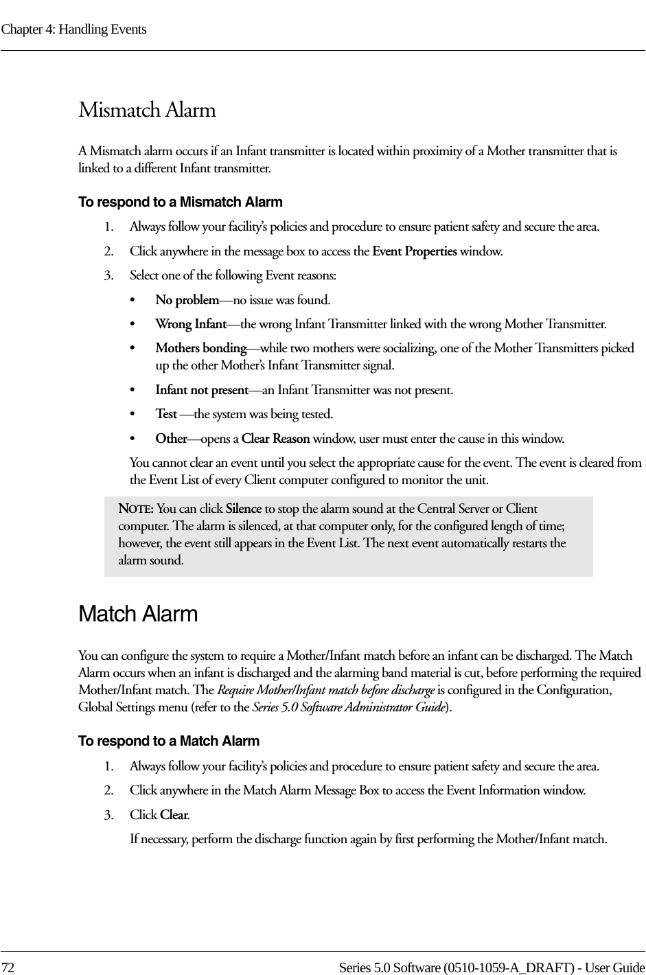 Chapter 4: Handling Events72 Series 5.0 Software (0510-1059-A_DRAFT) - User GuideMismatch AlarmA Mismatch alarm occurs if an Infant transmitter is located within proximity of a Mother transmitter that is linked to a different Infant transmitter. To respond to a Mismatch Alarm1.    Always follow your facility’s policies and procedure to ensure patient safety and secure the area.2.    Click anywhere in the message box to access the Event Properties window.3.    Select one of the following Event reasons: •No problem—no issue was found.•Wrong Infant—the wrong Infant Transmitter linked with the wrong Mother Transmitter.•Mothers bonding—while two mothers were socializing, one of the Mother Transmitters picked up the other Mother’s Infant Transmitter signal.•Infant not present—an Infant Transmitter was not present. •Te s t  —the system was being tested.•Other—opens a Clear Reason window, user must enter the cause in this window.You cannot clear an event until you select the appropriate cause for the event. The event is cleared from the Event List of every Client computer configured to monitor the unit.Match AlarmYou can configure the system to require a Mother/Infant match before an infant can be discharged. The Match Alarm occurs when an infant is discharged and the alarming band material is cut, before performing the required Mother/Infant match. The Require Mother/Infant match before discharge is configured in the Configuration, Global Settings menu (refer to the Series 5.0 Software Administrator Guide).To respond to a Match Alarm1.    Always follow your facility’s policies and procedure to ensure patient safety and secure the area.2.    Click anywhere in the Match Alarm Message Box to access the Event Information window.3.    Click Clear.If necessary, perform the discharge function again by first performing the Mother/Infant match.NOTE: You can click Silence to stop the alarm sound at the Central Server or Client computer. The alarm is silenced, at that computer only, for the configured length of time; however, the event still appears in the Event List. The next event automatically restarts the alarm sound. 