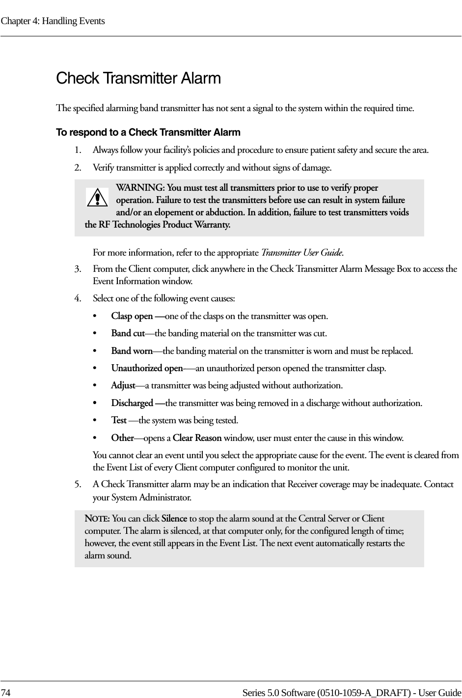 Chapter 4: Handling Events74 Series 5.0 Software (0510-1059-A_DRAFT) - User GuideCheck Transmitter Alarm The specified alarming band transmitter has not sent a signal to the system within the required time.To respond to a Check Transmitter Alarm1.    Always follow your facility’s policies and procedure to ensure patient safety and secure the area.2.    Verify transmitter is applied correctly and without signs of damage.For more information, refer to the appropriate Transmitter User Guide.3.    From the Client computer, click anywhere in the Check Transmitter Alarm Message Box to access the Event Information window.4.    Select one of the following event causes: •Clasp open —one of the clasps on the transmitter was open.•Band cut—the banding material on the transmitter was cut.•Band worn—the banding material on the transmitter is worn and must be replaced.•Unauthorized open-—an unauthorized person opened the transmitter clasp.•Adjust—a transmitter was being adjusted without authorization.•Discharged —the transmitter was being removed in a discharge without authorization.•Te s t  —the system was being tested.•Other—opens a Clear Reason window, user must enter the cause in this window.You cannot clear an event until you select the appropriate cause for the event. The event is cleared from the Event List of every Client computer configured to monitor the unit.5.    A Check Transmitter alarm may be an indication that Receiver coverage may be inadequate. Contact your System Administrator.WARNING: You must test all transmitters prior to use to verify proper operation. Failure to test the transmitters before use can result in system failure and/or an elopement or abduction. In addition, failure to test transmitters voids the RF Technologies Product Warranty.NOTE: You can click Silence to stop the alarm sound at the Central Server or Client computer. The alarm is silenced, at that computer only, for the configured length of time; however, the event still appears in the Event List. The next event automatically restarts the alarm sound. 