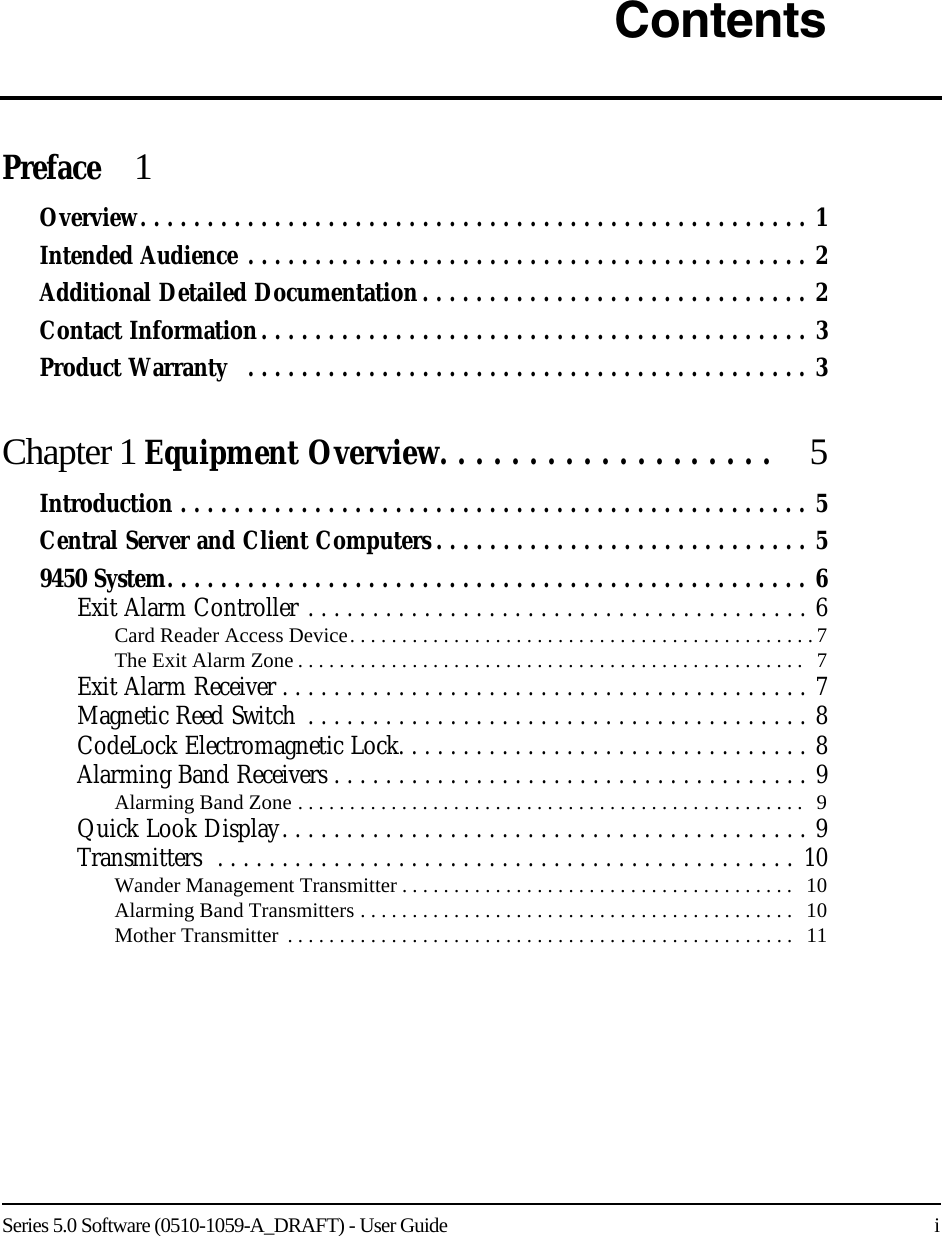 Series 5.0 Software (0510-1059-A_DRAFT) - User Guide    iContentsPreface  1Overview. . . . . . . . . . . . . . . . . . . . . . . . . . . . . . . . . . . . . . . . . . . . . . . . . . 1Intended Audience . . . . . . . . . . . . . . . . . . . . . . . . . . . . . . . . . . . . . . . . . . 2Additional Detailed Documentation. . . . . . . . . . . . . . . . . . . . . . . . . . . . . 2Contact Information. . . . . . . . . . . . . . . . . . . . . . . . . . . . . . . . . . . . . . . . . 3Product Warranty   . . . . . . . . . . . . . . . . . . . . . . . . . . . . . . . . . . . . . . . . . . 3Chapter 1 Equipment Overview. . . . . . . . . . . . . . . . . . .  5Introduction . . . . . . . . . . . . . . . . . . . . . . . . . . . . . . . . . . . . . . . . . . . . . . . 5Central Server and Client Computers . . . . . . . . . . . . . . . . . . . . . . . . . . . . 59450 System. . . . . . . . . . . . . . . . . . . . . . . . . . . . . . . . . . . . . . . . . . . . . . . . 6Exit Alarm Controller . . . . . . . . . . . . . . . . . . . . . . . . . . . . . . . . . . . . . . . 6Card Reader Access Device. . . . . . . . . . . . . . . . . . . . . . . . . . . . . . . . . . . . . . . . . . . . . 7The Exit Alarm Zone . . . . . . . . . . . . . . . . . . . . . . . . . . . . . . . . . . . . . . . . . . . . . . . . .   7Exit Alarm Receiver . . . . . . . . . . . . . . . . . . . . . . . . . . . . . . . . . . . . . . . . . 7Magnetic Reed Switch  . . . . . . . . . . . . . . . . . . . . . . . . . . . . . . . . . . . . . . . 8CodeLock Electromagnetic Lock. . . . . . . . . . . . . . . . . . . . . . . . . . . . . . . . 8Alarming Band Receivers . . . . . . . . . . . . . . . . . . . . . . . . . . . . . . . . . . . . . 9Alarming Band Zone . . . . . . . . . . . . . . . . . . . . . . . . . . . . . . . . . . . . . . . . . . . . . . . . .   9Quick Look Display. . . . . . . . . . . . . . . . . . . . . . . . . . . . . . . . . . . . . . . . . 9Transmitters  . . . . . . . . . . . . . . . . . . . . . . . . . . . . . . . . . . . . . . . . . . . . .  10Wander Management Transmitter . . . . . . . . . . . . . . . . . . . . . . . . . . . . . . . . . . . . . .   10Alarming Band Transmitters . . . . . . . . . . . . . . . . . . . . . . . . . . . . . . . . . . . . . . . . . .   10Mother Transmitter  . . . . . . . . . . . . . . . . . . . . . . . . . . . . . . . . . . . . . . . . . . . . . . . . .   11