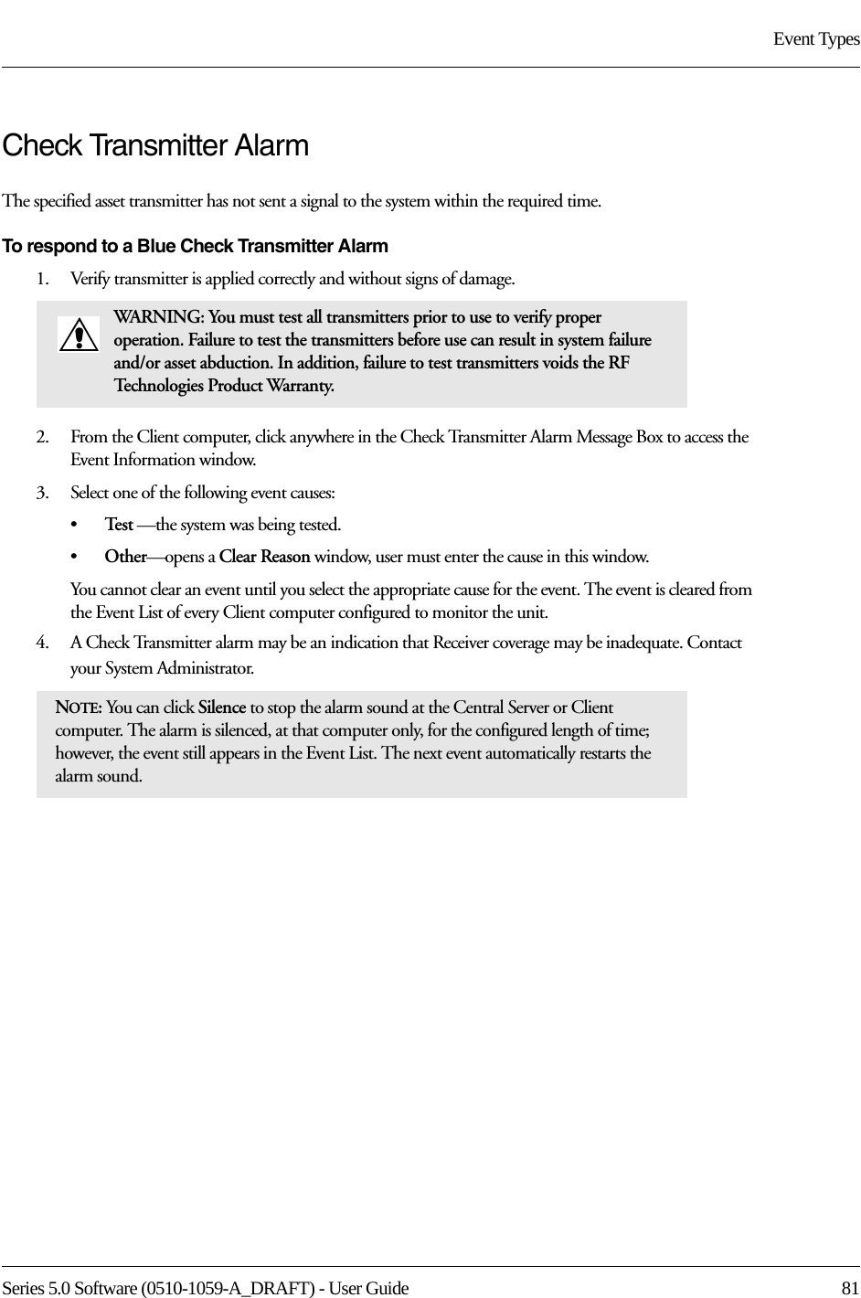 Series 5.0 Software (0510-1059-A_DRAFT) - User Guide  81Event TypesCheck Transmitter Alarm The specified asset transmitter has not sent a signal to the system within the required time.To respond to a Blue Check Transmitter Alarm1.    Verify transmitter is applied correctly and without signs of damage.2.    From the Client computer, click anywhere in the Check Transmitter Alarm Message Box to access the Event Information window.3.    Select one of the following event causes: •Te s t  —the system was being tested.•Other—opens a Clear Reason window, user must enter the cause in this window.You cannot clear an event until you select the appropriate cause for the event. The event is cleared from the Event List of every Client computer configured to monitor the unit.4.    A Check Transmitter alarm may be an indication that Receiver coverage may be inadequate. Contact your System Administrator.WARNING: You must test all transmitters prior to use to verify proper operation. Failure to test the transmitters before use can result in system failure and/or asset abduction. In addition, failure to test transmitters voids the RF Technologies Product Warranty.NOTE: You can click Silence to stop the alarm sound at the Central Server or Client computer. The alarm is silenced, at that computer only, for the configured length of time; however, the event still appears in the Event List. The next event automatically restarts the alarm sound. 