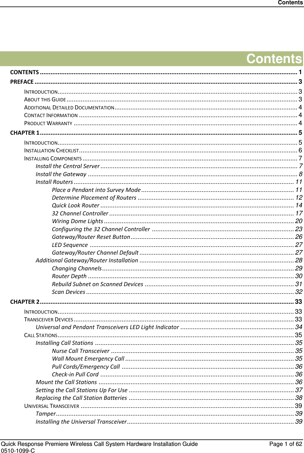 Contents   Quick Response Premiere Wireless Call System Hardware Installation Guide  Page 1 of 62 0510-1099-C   Contents CONTENTS ................................................................................................................................................. 1 PREFACE .................................................................................................................................................... 3 INTRODUCTION ....................................................................................................................................... 3 ABOUT THIS GUIDE .................................................................................................................................. 3 ADDITIONAL DETAILED DOCUMENTATION ....................................................................................................... 4 CONTACT INFORMATION ........................................................................................................................... 4 PRODUCT WARRANTY .............................................................................................................................. 4 CHAPTER 1 ................................................................................................................................................. 5 INTRODUCTION ....................................................................................................................................... 5 INSTALLATION CHECKLIST ........................................................................................................................... 6 INSTALLING COMPONENTS ......................................................................................................................... 7 Install the Central Server ............................................................................................................... 7 Install the Gateway ...................................................................................................................... 8 Install Routers ............................................................................................................................ 11 Place a Pendant into Survey Mode ...................................................................................... 11 Determine Placement of Routers ........................................................................................ 12 Quick Look Router ............................................................................................................. 14 32 Channel Controller ........................................................................................................ 17 Wiring Dome Lights ........................................................................................................... 20 Configuring the 32 Channel Controller ................................................................................ 23 Gateway/Router Reset Button ............................................................................................ 26 LED Sequence ................................................................................................................... 27 Gateway/Router Channel Default ....................................................................................... 27 Additional Gateway/Router Installation ....................................................................................... 28 Changing Channels ............................................................................................................ 29 Router Depth .................................................................................................................... 30 Rebuild Subnet on Scanned Devices .................................................................................... 31 Scan Devices ..................................................................................................................... 32 CHAPTER 2 ............................................................................................................................................... 33 INTRODUCTION ..................................................................................................................................... 33 TRANSCEIVER DEVICES ............................................................................................................................ 33 Universal and Pendant Transceivers LED Light Indicator ................................................................ 34 CALL STATIONS ..................................................................................................................................... 35 Installing Call Stations ................................................................................................................ 35 Nurse Call Transceiver ....................................................................................................... 35 Wall Mount Emergency Call ............................................................................................... 35 Pull Cords/Emergency Call ................................................................................................. 36 Check-in Pull Cord ............................................................................................................. 36 Mount the Call Stations .............................................................................................................. 36 Setting the Call Stations Up For Use ............................................................................................. 37 Replacing the Call Station Batteries ............................................................................................. 38 UNIVERSAL TRANSCEIVER ........................................................................................................................ 39 Tamper...................................................................................................................................... 39 Installing the Universal Transceiver .............................................................................................. 39 