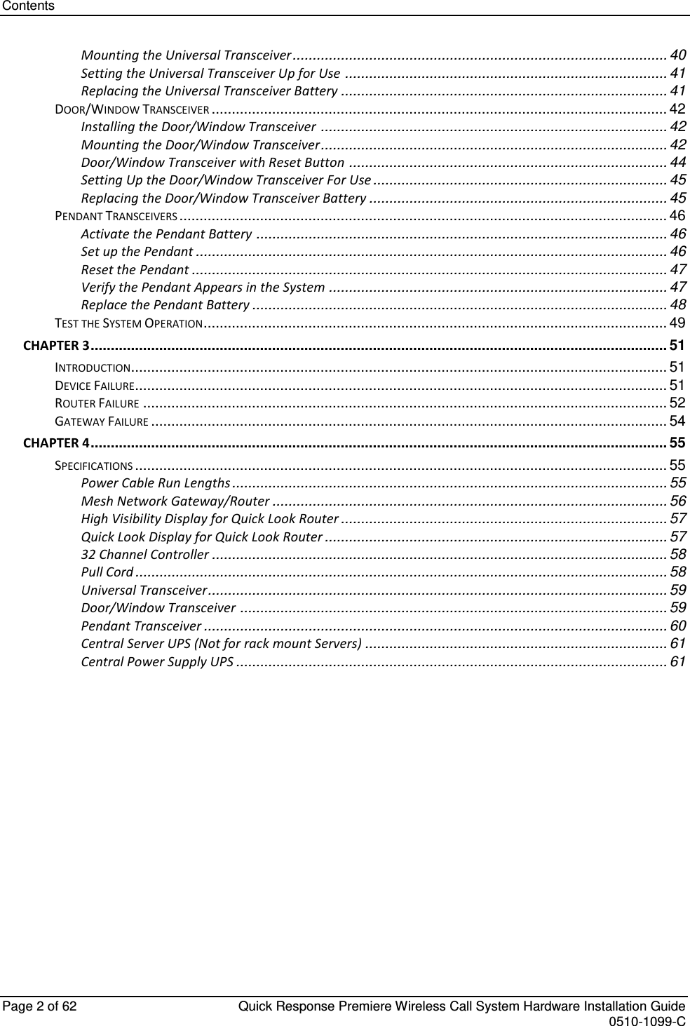 Contents   Page 2 of 62  Quick Response Premiere Wireless Call System Hardware Installation Guide    0510-1099-C  Mounting the Universal Transceiver ............................................................................................. 40 Setting the Universal Transceiver Up for Use ................................................................................ 41 Replacing the Universal Transceiver Battery ................................................................................. 41 DOOR/WINDOW TRANSCEIVER ................................................................................................................. 42 Installing the Door/Window Transceiver ...................................................................................... 42 Mounting the Door/Window Transceiver...................................................................................... 42 Door/Window Transceiver with Reset Button ............................................................................... 44 Setting Up the Door/Window Transceiver For Use ......................................................................... 45 Replacing the Door/Window Transceiver Battery .......................................................................... 45 PENDANT TRANSCEIVERS ......................................................................................................................... 46 Activate the Pendant Battery ...................................................................................................... 46 Set up the Pendant ..................................................................................................................... 46 Reset the Pendant ...................................................................................................................... 47 Verify the Pendant Appears in the System .................................................................................... 47 Replace the Pendant Battery ....................................................................................................... 48 TEST THE SYSTEM OPERATION ................................................................................................................... 49 CHAPTER 3 ............................................................................................................................................... 51 INTRODUCTION ..................................................................................................................................... 51 DEVICE FAILURE .................................................................................................................................... 51 ROUTER FAILURE .................................................................................................................................. 52 GATEWAY FAILURE ................................................................................................................................ 54 CHAPTER 4 ............................................................................................................................................... 55 SPECIFICATIONS .................................................................................................................................... 55 Power Cable Run Lengths ............................................................................................................ 55 Mesh Network Gateway/Router .................................................................................................. 56 High Visibility Display for Quick Look Router ................................................................................. 57 Quick Look Display for Quick Look Router ..................................................................................... 57 32 Channel Controller ................................................................................................................. 58 Pull Cord .................................................................................................................................... 58 Universal Transceiver.................................................................................................................. 59 Door/Window Transceiver .......................................................................................................... 59 Pendant Transceiver ................................................................................................................... 60 Central Server UPS (Not for rack mount Servers) ........................................................................... 61 Central Power Supply UPS ........................................................................................................... 61 