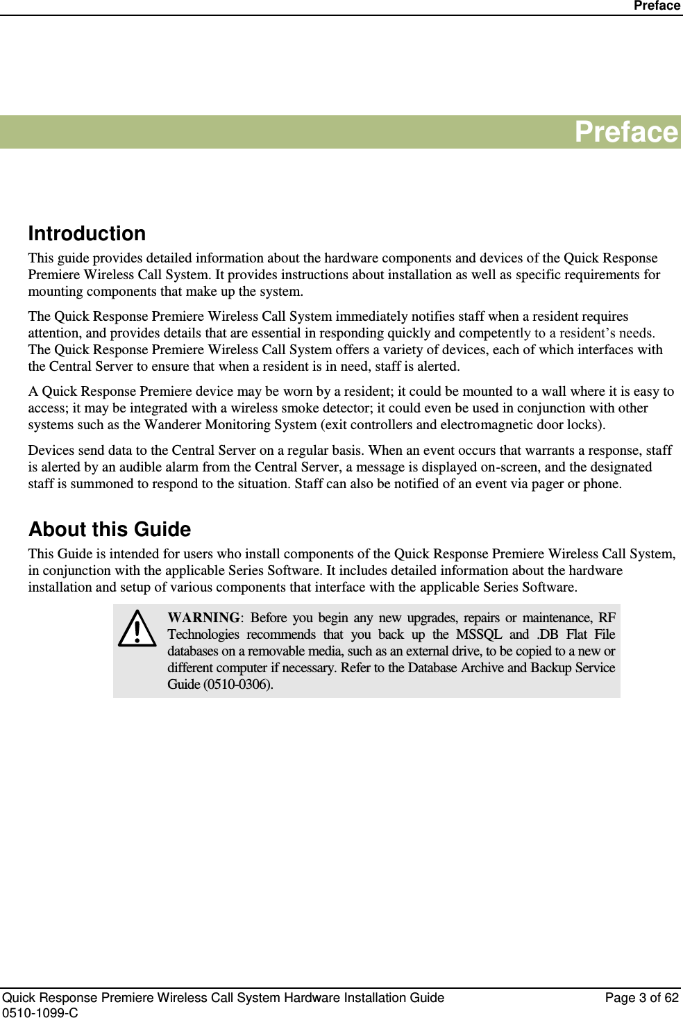 Preface   Quick Response Premiere Wireless Call System Hardware Installation Guide  Page 3 of 62 0510-1099-C  Preface   Introduction This guide provides detailed information about the hardware components and devices of the Quick Response Premiere Wireless Call System. It provides instructions about installation as well as specific requirements for mounting components that make up the system. The Quick Response Premiere Wireless Call System immediately notifies staff when a resident requires attention, and provides details that are essential in responding quickly and competently to a resident’s needs. The Quick Response Premiere Wireless Call System offers a variety of devices, each of which interfaces with the Central Server to ensure that when a resident is in need, staff is alerted.  A Quick Response Premiere device may be worn by a resident; it could be mounted to a wall where it is easy to access; it may be integrated with a wireless smoke detector; it could even be used in conjunction with other systems such as the Wanderer Monitoring System (exit controllers and electromagnetic door locks). Devices send data to the Central Server on a regular basis. When an event occurs that warrants a response, staff is alerted by an audible alarm from the Central Server, a message is displayed on-screen, and the designated staff is summoned to respond to the situation. Staff can also be notified of an event via pager or phone. About this Guide This Guide is intended for users who install components of the Quick Response Premiere Wireless Call System, in conjunction with the applicable Series Software. It includes detailed information about the hardware installation and setup of various components that interface with the applicable Series Software.  WARNING:  Before  you  begin  any  new  upgrades,  repairs  or  maintenance,  RF Technologies  recommends  that  you  back  up  the  MSSQL  and  .DB  Flat  File databases on a removable media, such as an external drive, to be copied to a new or different computer if necessary. Refer to the Database Archive and Backup Service Guide (0510-0306).    