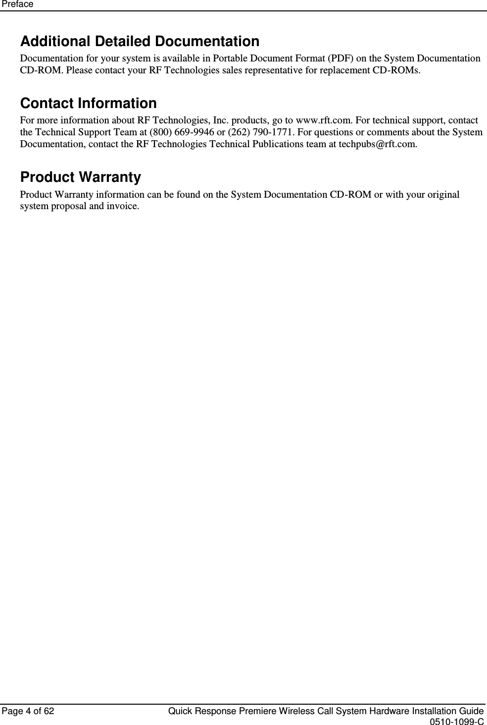 Preface   Page 4 of 62  Quick Response Premiere Wireless Call System Hardware Installation Guide    0510-1099-C  Additional Detailed Documentation Documentation for your system is available in Portable Document Format (PDF) on the System Documentation CD-ROM. Please contact your RF Technologies sales representative for replacement CD-ROMs. Contact Information For more information about RF Technologies, Inc. products, go to www.rft.com. For technical support, contact the Technical Support Team at (800) 669-9946 or (262) 790-1771. For questions or comments about the System Documentation, contact the RF Technologies Technical Publications team at techpubs@rft.com. Product Warranty Product Warranty information can be found on the System Documentation CD-ROM or with your original system proposal and invoice.     