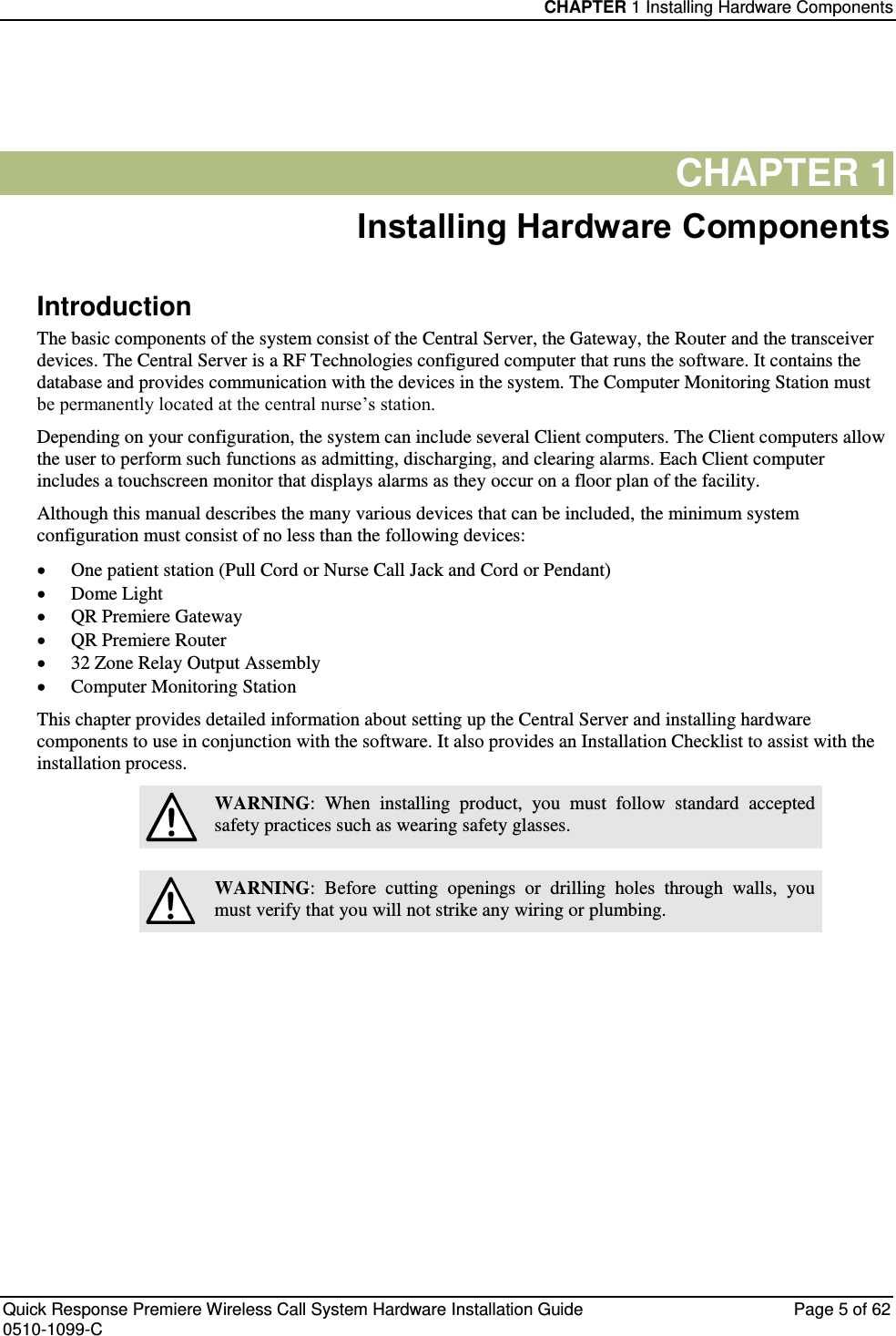 CHAPTER 1 Installing Hardware Components  Quick Response Premiere Wireless Call System Hardware Installation Guide  Page 5 of 62 0510-1099-C  CHAPTER 1 Installing Hardware Components Introduction The basic components of the system consist of the Central Server, the Gateway, the Router and the transceiver devices. The Central Server is a RF Technologies configured computer that runs the software. It contains the database and provides communication with the devices in the system. The Computer Monitoring Station must be permanently located at the central nurse’s station. Depending on your configuration, the system can include several Client computers. The Client computers allow the user to perform such functions as admitting, discharging, and clearing alarms. Each Client computer includes a touchscreen monitor that displays alarms as they occur on a floor plan of the facility. Although this manual describes the many various devices that can be included, the minimum system configuration must consist of no less than the following devices:  One patient station (Pull Cord or Nurse Call Jack and Cord or Pendant)  Dome Light  QR Premiere Gateway  QR Premiere Router  32 Zone Relay Output Assembly  Computer Monitoring Station This chapter provides detailed information about setting up the Central Server and installing hardware components to use in conjunction with the software. It also provides an Installation Checklist to assist with the installation process.  WARNING:  When  installing  product,  you  must  follow  standard  accepted safety practices such as wearing safety glasses.   WARNING:  Before  cutting  openings  or  drilling  holes  through  walls,  you must verify that you will not strike any wiring or plumbing.   