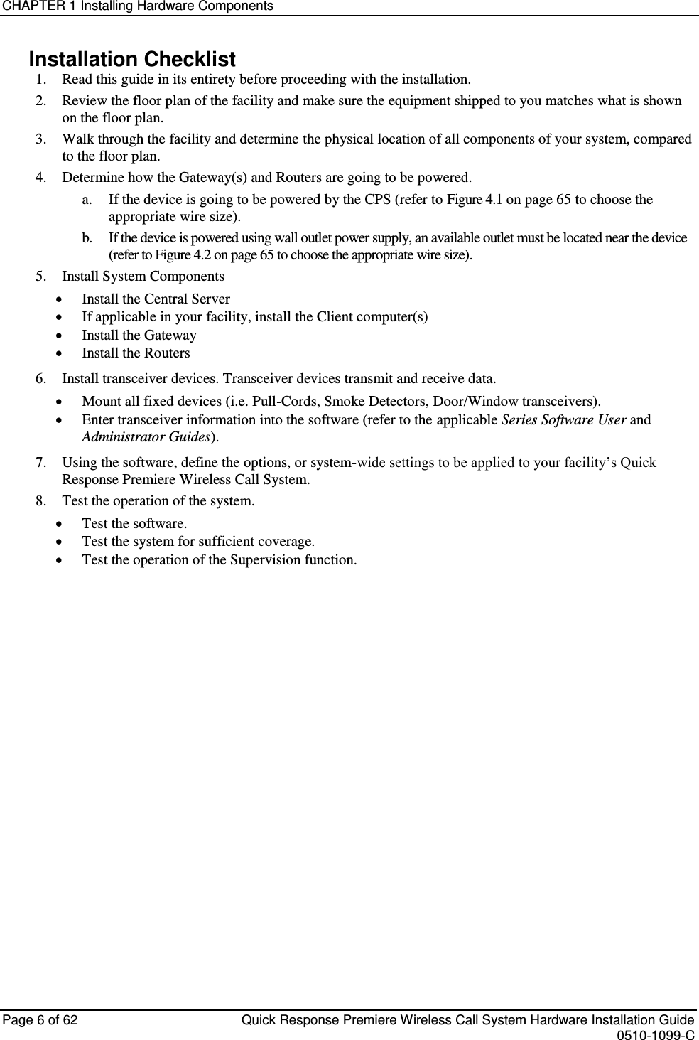 CHAPTER 1 Installing Hardware Components  Page 6 of 62  Quick Response Premiere Wireless Call System Hardware Installation Guide    0510-1099-C  Installation Checklist 1. Read this guide in its entirety before proceeding with the installation. 2. Review the floor plan of the facility and make sure the equipment shipped to you matches what is shown on the floor plan. 3. Walk through the facility and determine the physical location of all components of your system, compared to the floor plan. 4. Determine how the Gateway(s) and Routers are going to be powered.  a. If the device is going to be powered by the CPS (refer to Figure 4.1 on page 65 to choose the appropriate wire size). b. If the device is powered using wall outlet power supply, an available outlet must be located near the device (refer to Figure 4.2 on page 65 to choose the appropriate wire size). 5. Install System Components  Install the Central Server  If applicable in your facility, install the Client computer(s)  Install the Gateway  Install the Routers 6. Install transceiver devices. Transceiver devices transmit and receive data.  Mount all fixed devices (i.e. Pull-Cords, Smoke Detectors, Door/Window transceivers).  Enter transceiver information into the software (refer to the applicable Series Software User and Administrator Guides). 7. Using the software, define the options, or system-wide settings to be applied to your facility’s Quick Response Premiere Wireless Call System. 8. Test the operation of the system.  Test the software.  Test the system for sufficient coverage.  Test the operation of the Supervision function.   