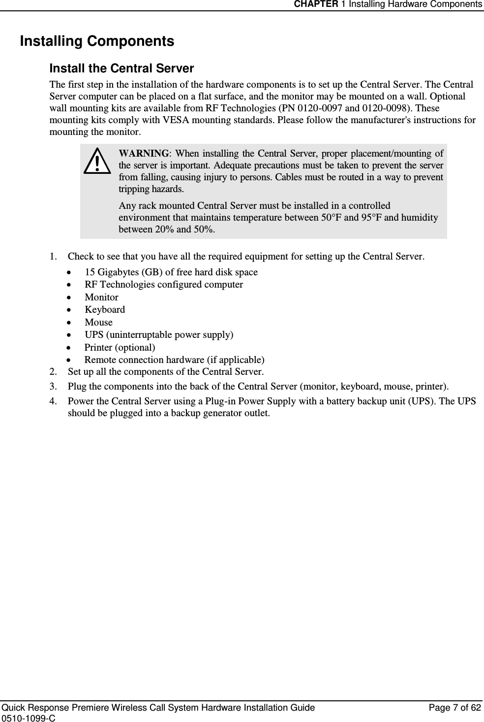 CHAPTER 1 Installing Hardware Components  Quick Response Premiere Wireless Call System Hardware Installation Guide  Page 7 of 62 0510-1099-C  Installing Components Install the Central Server The first step in the installation of the hardware components is to set up the Central Server. The Central Server computer can be placed on a flat surface, and the monitor may be mounted on a wall. Optional wall mounting kits are available from RF Technologies (PN 0120-0097 and 0120-0098). These mounting kits comply with VESA mounting standards. Please follow the manufacturer&apos;s instructions for mounting the monitor.  WARNING: When  installing  the  Central  Server, proper placement/mounting of the server is important. Adequate precautions must be taken to prevent the server from falling, causing injury to persons. Cables must be routed in a way to prevent tripping hazards. Any rack mounted Central Server must be installed in a controlled environment that maintains temperature between 50°F and 95°F and humidity between 20% and 50%.  1. Check to see that you have all the required equipment for setting up the Central Server.  15 Gigabytes (GB) of free hard disk space  RF Technologies configured computer  Monitor  Keyboard  Mouse  UPS (uninterruptable power supply)  Printer (optional)  Remote connection hardware (if applicable) 2. Set up all the components of the Central Server. 3. Plug the components into the back of the Central Server (monitor, keyboard, mouse, printer). 4. Power the Central Server using a Plug-in Power Supply with a battery backup unit (UPS). The UPS should be plugged into a backup generator outlet.   