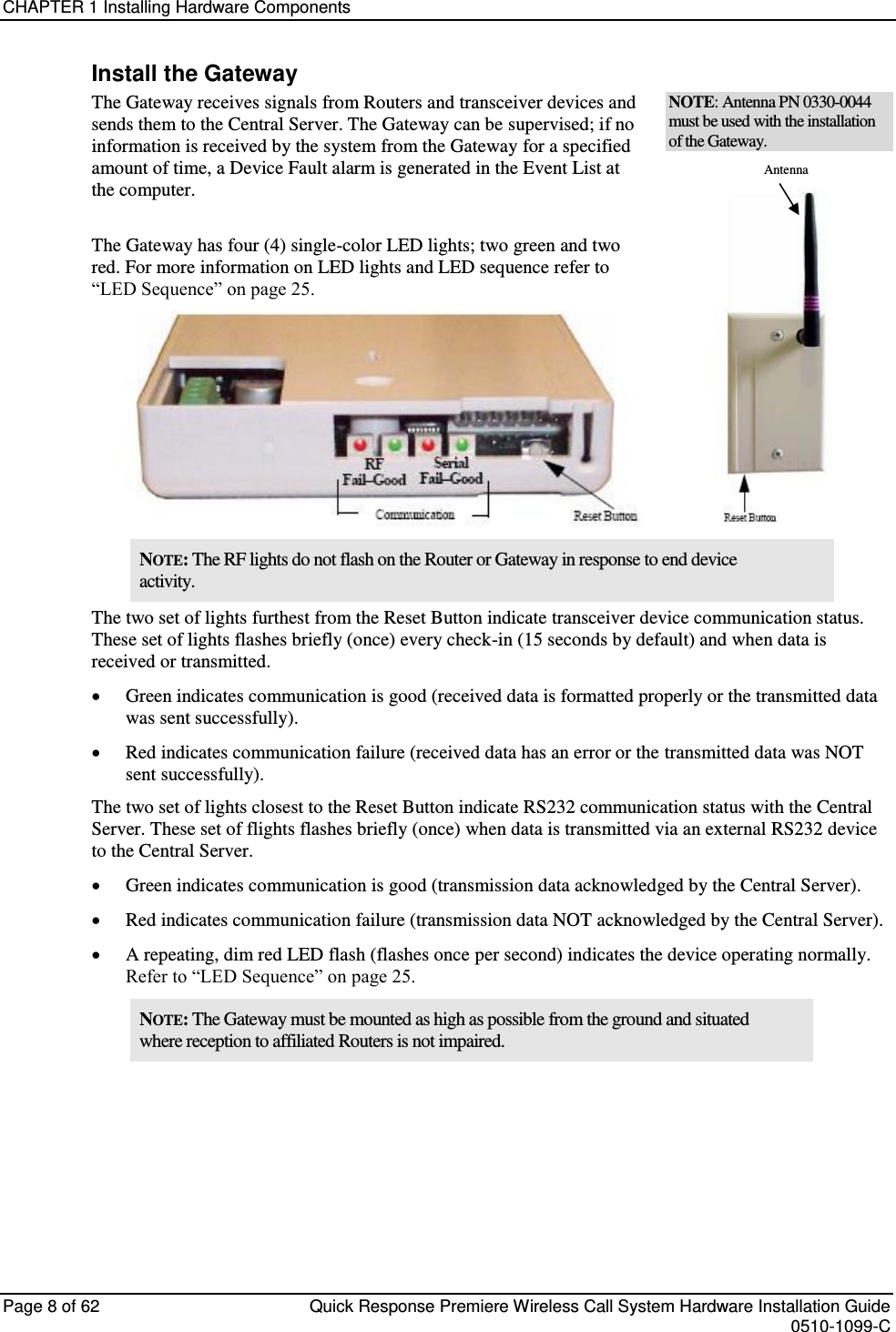 CHAPTER 1 Installing Hardware Components  Page 8 of 62  Quick Response Premiere Wireless Call System Hardware Installation Guide    0510-1099-C  Install the Gateway The Gateway receives signals from Routers and transceiver devices and sends them to the Central Server. The Gateway can be supervised; if no information is received by the system from the Gateway for a specified amount of time, a Device Fault alarm is generated in the Event List at the computer.  The Gateway has four (4) single-color LED lights; two green and two red. For more information on LED lights and LED sequence refer to “LED Sequence” on page 25.  NOTE: Antenna PN 0330-0044 must be used with the installation of the Gateway.                      Antenna  NOTE: The RF lights do not flash on the Router or Gateway in response to end device activity. The two set of lights furthest from the Reset Button indicate transceiver device communication status. These set of lights flashes briefly (once) every check-in (15 seconds by default) and when data is received or transmitted.  Green indicates communication is good (received data is formatted properly or the transmitted data was sent successfully).   Red indicates communication failure (received data has an error or the transmitted data was NOT sent successfully). The two set of lights closest to the Reset Button indicate RS232 communication status with the Central Server. These set of flights flashes briefly (once) when data is transmitted via an external RS232 device to the Central Server.  Green indicates communication is good (transmission data acknowledged by the Central Server).  Red indicates communication failure (transmission data NOT acknowledged by the Central Server).  A repeating, dim red LED flash (flashes once per second) indicates the device operating normally. Refer to “LED Sequence” on page 25. NOTE: The Gateway must be mounted as high as possible from the ground and situated where reception to affiliated Routers is not impaired.    