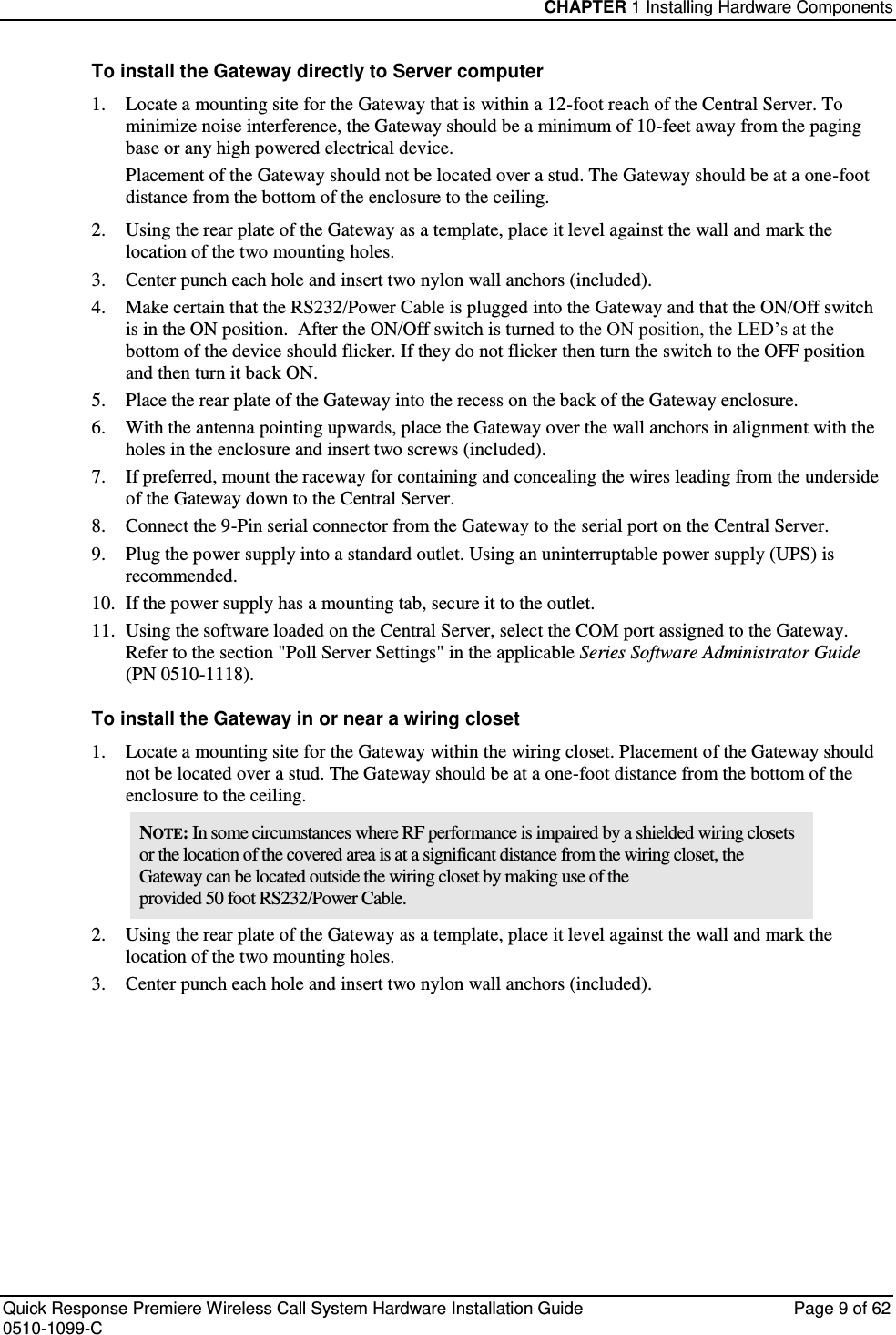 CHAPTER 1 Installing Hardware Components  Quick Response Premiere Wireless Call System Hardware Installation Guide  Page 9 of 62 0510-1099-C  To install the Gateway directly to Server computer 1. Locate a mounting site for the Gateway that is within a 12-foot reach of the Central Server. To minimize noise interference, the Gateway should be a minimum of 10-feet away from the paging base or any high powered electrical device.  Placement of the Gateway should not be located over a stud. The Gateway should be at a one-foot distance from the bottom of the enclosure to the ceiling. 2. Using the rear plate of the Gateway as a template, place it level against the wall and mark the location of the two mounting holes. 3. Center punch each hole and insert two nylon wall anchors (included). 4. Make certain that the RS232/Power Cable is plugged into the Gateway and that the ON/Off switch is in the ON position.  After the ON/Off switch is turned to the ON position, the LED’s at the bottom of the device should flicker. If they do not flicker then turn the switch to the OFF position and then turn it back ON. 5. Place the rear plate of the Gateway into the recess on the back of the Gateway enclosure.  6. With the antenna pointing upwards, place the Gateway over the wall anchors in alignment with the holes in the enclosure and insert two screws (included). 7. If preferred, mount the raceway for containing and concealing the wires leading from the underside of the Gateway down to the Central Server. 8. Connect the 9-Pin serial connector from the Gateway to the serial port on the Central Server. 9. Plug the power supply into a standard outlet. Using an uninterruptable power supply (UPS) is recommended. 10. If the power supply has a mounting tab, secure it to the outlet. 11. Using the software loaded on the Central Server, select the COM port assigned to the Gateway. Refer to the section &quot;Poll Server Settings&quot; in the applicable Series Software Administrator Guide  (PN 0510-1118). To install the Gateway in or near a wiring closet 1. Locate a mounting site for the Gateway within the wiring closet. Placement of the Gateway should not be located over a stud. The Gateway should be at a one-foot distance from the bottom of the enclosure to the ceiling. NOTE: In some circumstances where RF performance is impaired by a shielded wiring closets or the location of the covered area is at a significant distance from the wiring closet, the Gateway can be located outside the wiring closet by making use of the provided 50 foot RS232/Power Cable. 2. Using the rear plate of the Gateway as a template, place it level against the wall and mark the location of the two mounting holes. 3. Center punch each hole and insert two nylon wall anchors (included).    