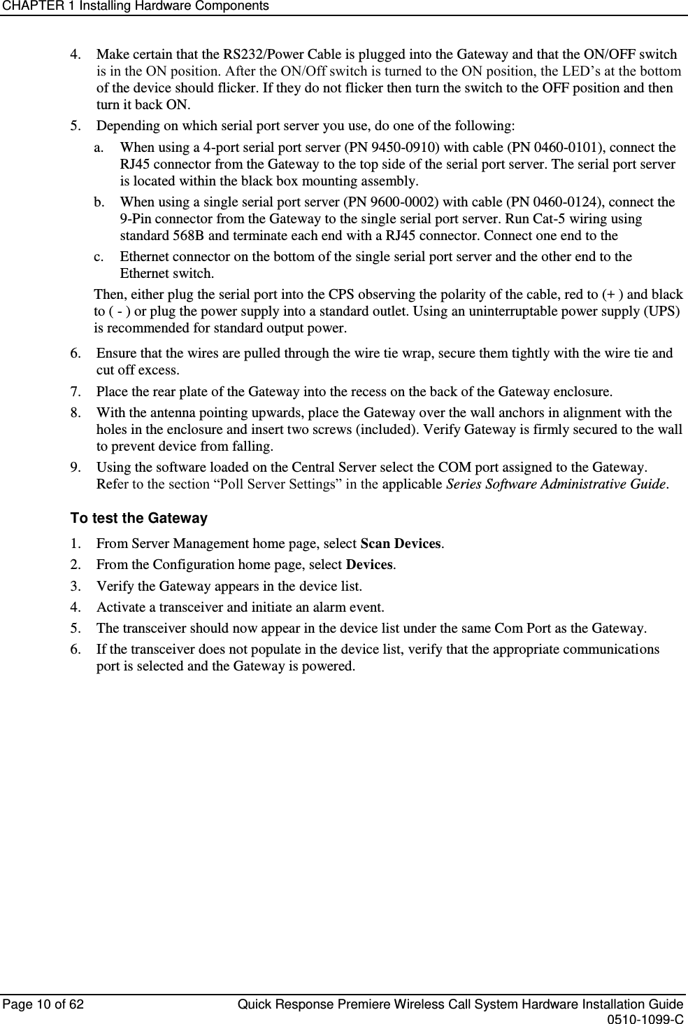 CHAPTER 1 Installing Hardware Components  Page 10 of 62  Quick Response Premiere Wireless Call System Hardware Installation Guide    0510-1099-C  4. Make certain that the RS232/Power Cable is plugged into the Gateway and that the ON/OFF switch is in the ON position. After the ON/Off switch is turned to the ON position, the LED’s at the bottom of the device should flicker. If they do not flicker then turn the switch to the OFF position and then turn it back ON. 5. Depending on which serial port server you use, do one of the following: a. When using a 4-port serial port server (PN 9450-0910) with cable (PN 0460-0101), connect the RJ45 connector from the Gateway to the top side of the serial port server. The serial port server is located within the black box mounting assembly. b. When using a single serial port server (PN 9600-0002) with cable (PN 0460-0124), connect the 9-Pin connector from the Gateway to the single serial port server. Run Cat-5 wiring using standard 568B and terminate each end with a RJ45 connector. Connect one end to the  c. Ethernet connector on the bottom of the single serial port server and the other end to the Ethernet switch.  Then, either plug the serial port into the CPS observing the polarity of the cable, red to (+ ) and black to ( - ) or plug the power supply into a standard outlet. Using an uninterruptable power supply (UPS) is recommended for standard output power. 6. Ensure that the wires are pulled through the wire tie wrap, secure them tightly with the wire tie and cut off excess. 7. Place the rear plate of the Gateway into the recess on the back of the Gateway enclosure.  8. With the antenna pointing upwards, place the Gateway over the wall anchors in alignment with the holes in the enclosure and insert two screws (included). Verify Gateway is firmly secured to the wall to prevent device from falling. 9. Using the software loaded on the Central Server select the COM port assigned to the Gateway. Refer to the section “Poll Server Settings” in the applicable Series Software Administrative Guide.  To test the Gateway 1. From Server Management home page, select Scan Devices. 2. From the Configuration home page, select Devices. 3. Verify the Gateway appears in the device list. 4. Activate a transceiver and initiate an alarm event.  5. The transceiver should now appear in the device list under the same Com Port as the Gateway. 6. If the transceiver does not populate in the device list, verify that the appropriate communications port is selected and the Gateway is powered.   