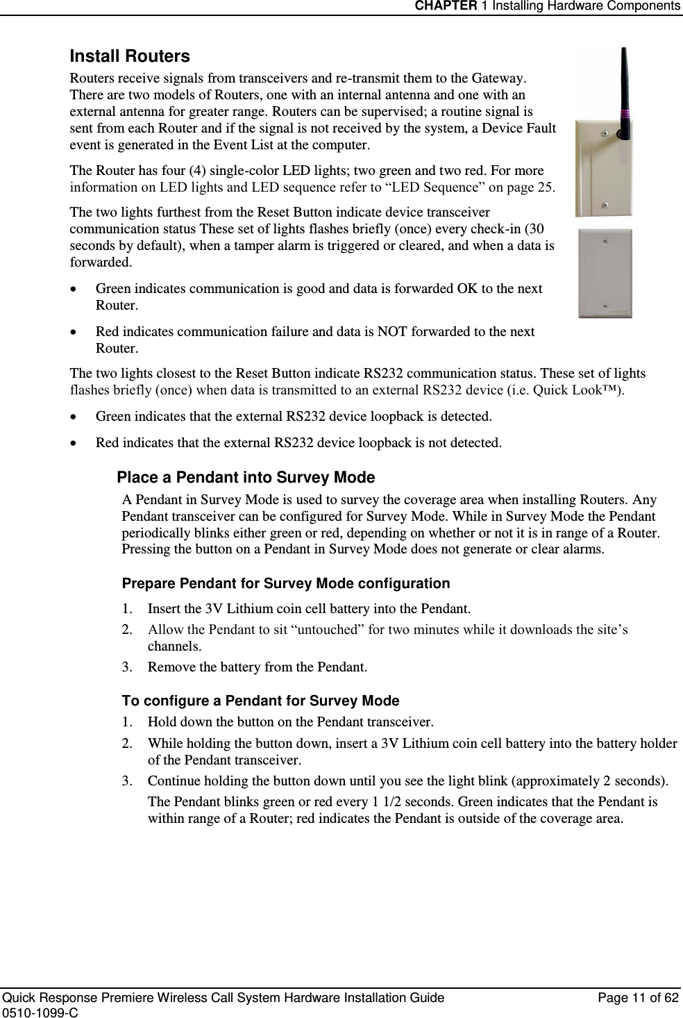 CHAPTER 1 Installing Hardware Components  Quick Response Premiere Wireless Call System Hardware Installation Guide  Page 11 of 62 0510-1099-C  Install Routers Routers receive signals from transceivers and re-transmit them to the Gateway. There are two models of Routers, one with an internal antenna and one with an external antenna for greater range. Routers can be supervised; a routine signal is sent from each Router and if the signal is not received by the system, a Device Fault event is generated in the Event List at the computer. The Router has four (4) single-color LED lights; two green and two red. For more information on LED lights and LED sequence refer to “LED Sequence” on page 25. The two lights furthest from the Reset Button indicate device transceiver communication status These set of lights flashes briefly (once) every check-in (30 seconds by default), when a tamper alarm is triggered or cleared, and when a data is forwarded.   Green indicates communication is good and data is forwarded OK to the next Router.  Red indicates communication failure and data is NOT forwarded to the next Router. The two lights closest to the Reset Button indicate RS232 communication status. These set of lights flashes briefly (once) when data is transmitted to an external RS232 device (i.e. Quick Look™).   Green indicates that the external RS232 device loopback is detected.  Red indicates that the external RS232 device loopback is not detected. Place a Pendant into Survey Mode A Pendant in Survey Mode is used to survey the coverage area when installing Routers. Any Pendant transceiver can be configured for Survey Mode. While in Survey Mode the Pendant periodically blinks either green or red, depending on whether or not it is in range of a Router. Pressing the button on a Pendant in Survey Mode does not generate or clear alarms.  Prepare Pendant for Survey Mode configuration 1.  Insert the 3V Lithium coin cell battery into the Pendant. 2. Allow the Pendant to sit “untouched” for two minutes while it downloads the site’s channels. 3.  Remove the battery from the Pendant. To configure a Pendant for Survey Mode 1.  Hold down the button on the Pendant transceiver. 2.  While holding the button down, insert a 3V Lithium coin cell battery into the battery holder of the Pendant transceiver. 3.   Continue holding the button down until you see the light blink (approximately 2 seconds). The Pendant blinks green or red every 1 1/2 seconds. Green indicates that the Pendant is within range of a Router; red indicates the Pendant is outside of the coverage area.    