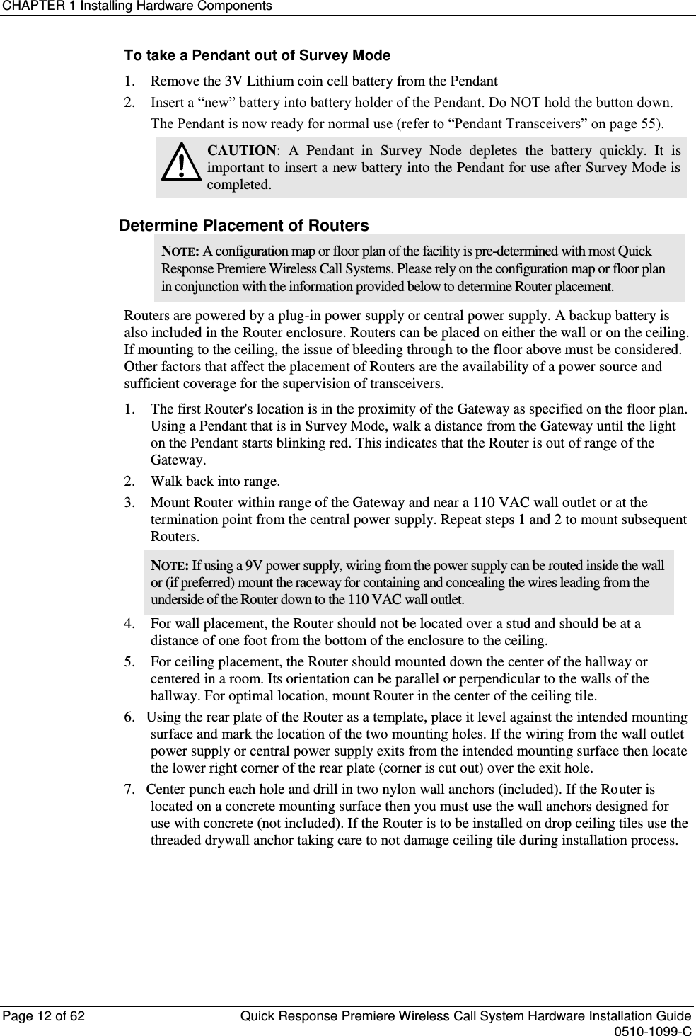 CHAPTER 1 Installing Hardware Components  Page 12 of 62  Quick Response Premiere Wireless Call System Hardware Installation Guide    0510-1099-C  To take a Pendant out of Survey Mode 1.    Remove the 3V Lithium coin cell battery from the Pendant 2.    Insert a “new” battery into battery holder of the Pendant. Do NOT hold the button down. The Pendant is now ready for normal use (refer to “Pendant Transceivers” on page 55).  CAUTION:  A  Pendant  in  Survey  Node  depletes  the  battery  quickly.  It  is important to insert a new battery into the Pendant for use after Survey Mode is completed. Determine Placement of Routers NOTE: A configuration map or floor plan of the facility is pre-determined with most Quick Response Premiere Wireless Call Systems. Please rely on the configuration map or floor plan in conjunction with the information provided below to determine Router placement. Routers are powered by a plug-in power supply or central power supply. A backup battery is also included in the Router enclosure. Routers can be placed on either the wall or on the ceiling. If mounting to the ceiling, the issue of bleeding through to the floor above must be considered. Other factors that affect the placement of Routers are the availability of a power source and sufficient coverage for the supervision of transceivers.  1.  The first Router&apos;s location is in the proximity of the Gateway as specified on the floor plan. Using a Pendant that is in Survey Mode, walk a distance from the Gateway until the light on the Pendant starts blinking red. This indicates that the Router is out of range of the Gateway.  2.  Walk back into range.  3.  Mount Router within range of the Gateway and near a 110 VAC wall outlet or at the termination point from the central power supply. Repeat steps 1 and 2 to mount subsequent Routers.  NOTE: If using a 9V power supply, wiring from the power supply can be routed inside the wall or (if preferred) mount the raceway for containing and concealing the wires leading from the underside of the Router down to the 110 VAC wall outlet.  4.    For wall placement, the Router should not be located over a stud and should be at a distance of one foot from the bottom of the enclosure to the ceiling. 5.    For ceiling placement, the Router should mounted down the center of the hallway or centered in a room. Its orientation can be parallel or perpendicular to the walls of the hallway. For optimal location, mount Router in the center of the ceiling tile. 6.   Using the rear plate of the Router as a template, place it level against the intended mounting surface and mark the location of the two mounting holes. If the wiring from the wall outlet power supply or central power supply exits from the intended mounting surface then locate the lower right corner of the rear plate (corner is cut out) over the exit hole.  7.   Center punch each hole and drill in two nylon wall anchors (included). If the Router is located on a concrete mounting surface then you must use the wall anchors designed for use with concrete (not included). If the Router is to be installed on drop ceiling tiles use the threaded drywall anchor taking care to not damage ceiling tile during installation process.    