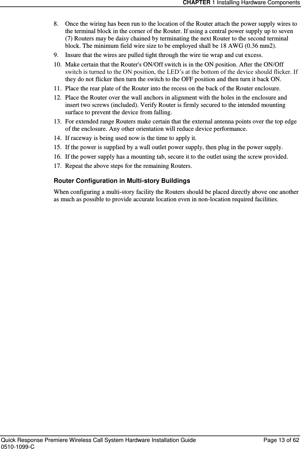 CHAPTER 1 Installing Hardware Components  Quick Response Premiere Wireless Call System Hardware Installation Guide  Page 13 of 62 0510-1099-C  8.  Once the wiring has been run to the location of the Router attach the power supply wires to the terminal block in the corner of the Router. If using a central power supply up to seven (7) Routers may be daisy chained by terminating the next Router to the second terminal block. The minimum field wire size to be employed shall be 18 AWG (0.36 mm2).  9.  Insure that the wires are pulled tight through the wire tie wrap and cut excess.  10.  Make certain that the Router&apos;s ON/Off switch is in the ON position. After the ON/Off switch is turned to the ON position, the LED’s at the bottom of the device should flicker. If they do not flicker then turn the switch to the OFF position and then turn it back ON. 11.  Place the rear plate of the Router into the recess on the back of the Router enclosure.  12.  Place the Router over the wall anchors in alignment with the holes in the enclosure and insert two screws (included). Verify Router is firmly secured to the intended mounting surface to prevent the device from falling. 13.  For extended range Routers make certain that the external antenna points over the top edge of the enclosure. Any other orientation will reduce device performance.  14.  If raceway is being used now is the time to apply it.  15.  If the power is supplied by a wall outlet power supply, then plug in the power supply.  16.  If the power supply has a mounting tab, secure it to the outlet using the screw provided.  17.  Repeat the above steps for the remaining Routers. Router Configuration in Multi-story Buildings When configuring a multi-story facility the Routers should be placed directly above one another as much as possible to provide accurate location even in non-location required facilities.   