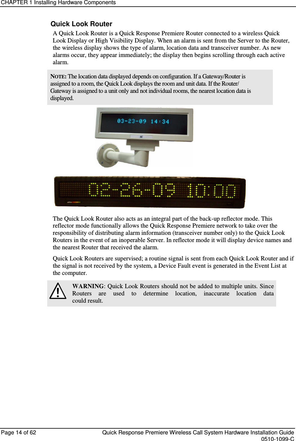 CHAPTER 1 Installing Hardware Components  Page 14 of 62  Quick Response Premiere Wireless Call System Hardware Installation Guide    0510-1099-C  Quick Look Router A Quick Look Router is a Quick Response Premiere Router connected to a wireless Quick Look Display or High Visibility Display. When an alarm is sent from the Server to the Router, the wireless display shows the type of alarm, location data and transceiver number. As new alarms occur, they appear immediately; the display then begins scrolling through each active alarm. NOTE: The location data displayed depends on configuration. If a Gateway/Router is assigned to a room, the Quick Look displays the room and unit data. If the Router/ Gateway is assigned to a unit only and not individual rooms, the nearest location data is displayed.  The Quick Look Router also acts as an integral part of the back-up reflector mode. This reflector mode functionally allows the Quick Response Premiere network to take over the responsibility of distributing alarm information (transceiver number only) to the Quick Look Routers in the event of an inoperable Server. In reflector mode it will display device names and the nearest Router that received the alarm. Quick Look Routers are supervised; a routine signal is sent from each Quick Look Router and if the signal is not received by the system, a Device Fault event is generated in the Event List at the computer.  WARNING: Quick Look Routers should not be added to multiple units. Since Routers  are  used  to  determine  location,  inaccurate  location  data could result.   