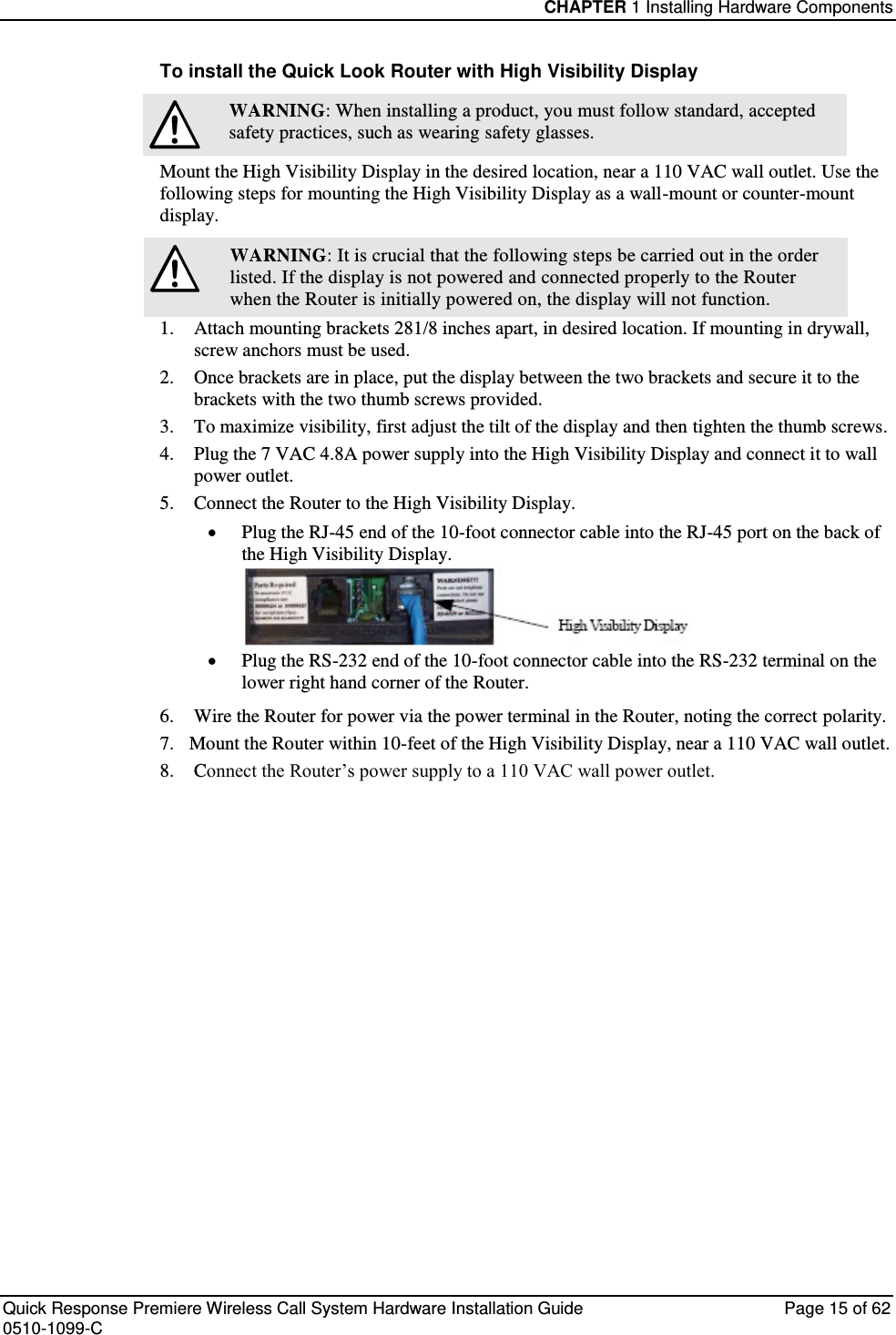 CHAPTER 1 Installing Hardware Components  Quick Response Premiere Wireless Call System Hardware Installation Guide  Page 15 of 62 0510-1099-C  To install the Quick Look Router with High Visibility Display  WARNING: When installing a product, you must follow standard, accepted safety practices, such as wearing safety glasses. Mount the High Visibility Display in the desired location, near a 110 VAC wall outlet. Use the following steps for mounting the High Visibility Display as a wall-mount or counter-mount display.  WARNING: It is crucial that the following steps be carried out in the order listed. If the display is not powered and connected properly to the Router when the Router is initially powered on, the display will not function. 1.  Attach mounting brackets 281/8 inches apart, in desired location. If mounting in drywall, screw anchors must be used. 2.  Once brackets are in place, put the display between the two brackets and secure it to the brackets with the two thumb screws provided. 3.  To maximize visibility, first adjust the tilt of the display and then tighten the thumb screws. 4.  Plug the 7 VAC 4.8A power supply into the High Visibility Display and connect it to wall power outlet. 5.  Connect the Router to the High Visibility Display.   Plug the RJ-45 end of the 10-foot connector cable into the RJ-45 port on the back of the High Visibility Display.   Plug the RS-232 end of the 10-foot connector cable into the RS-232 terminal on the lower right hand corner of the Router.  6.  Wire the Router for power via the power terminal in the Router, noting the correct polarity.  7.  Mount the Router within 10-feet of the High Visibility Display, near a 110 VAC wall outlet. 8.  Connect the Router’s power supply to a 110 VAC wall power outlet.   