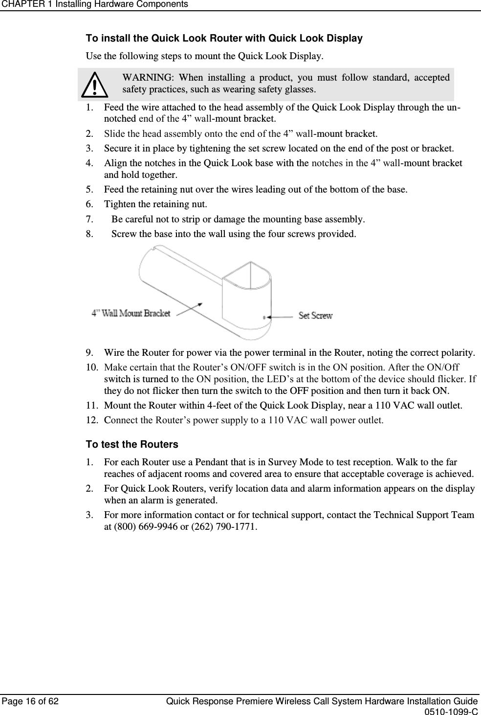 CHAPTER 1 Installing Hardware Components  Page 16 of 62  Quick Response Premiere Wireless Call System Hardware Installation Guide    0510-1099-C  To install the Quick Look Router with Quick Look Display Use the following steps to mount the Quick Look Display.  WARNING:  When  installing  a  product,  you  must  follow  standard,  accepted safety practices, such as wearing safety glasses. 1.  Feed the wire attached to the head assembly of the Quick Look Display through the un-notched end of the 4” wall-mount bracket. 2.  Slide the head assembly onto the end of the 4” wall-mount bracket.  3.  Secure it in place by tightening the set screw located on the end of the post or bracket. 4.  Align the notches in the Quick Look base with the notches in the 4” wall-mount bracket and hold together. 5.  Feed the retaining nut over the wires leading out of the bottom of the base. 6.  Tighten the retaining nut.  7.      Be careful not to strip or damage the mounting base assembly. 8.      Screw the base into the wall using the four screws provided.  9.  Wire the Router for power via the power terminal in the Router, noting the correct polarity.  10. Make certain that the Router’s ON/OFF switch is in the ON position. After the ON/Off switch is turned to the ON position, the LED’s at the bottom of the device should flicker. If they do not flicker then turn the switch to the OFF position and then turn it back ON. 11.  Mount the Router within 4-feet of the Quick Look Display, near a 110 VAC wall outlet. 12.  Connect the Router’s power supply to a 110 VAC wall power outlet. To test the Routers 1.  For each Router use a Pendant that is in Survey Mode to test reception. Walk to the far reaches of adjacent rooms and covered area to ensure that acceptable coverage is achieved. 2.  For Quick Look Routers, verify location data and alarm information appears on the display when an alarm is generated. 3.  For more information contact or for technical support, contact the Technical Support Team at (800) 669-9946 or (262) 790-1771.    