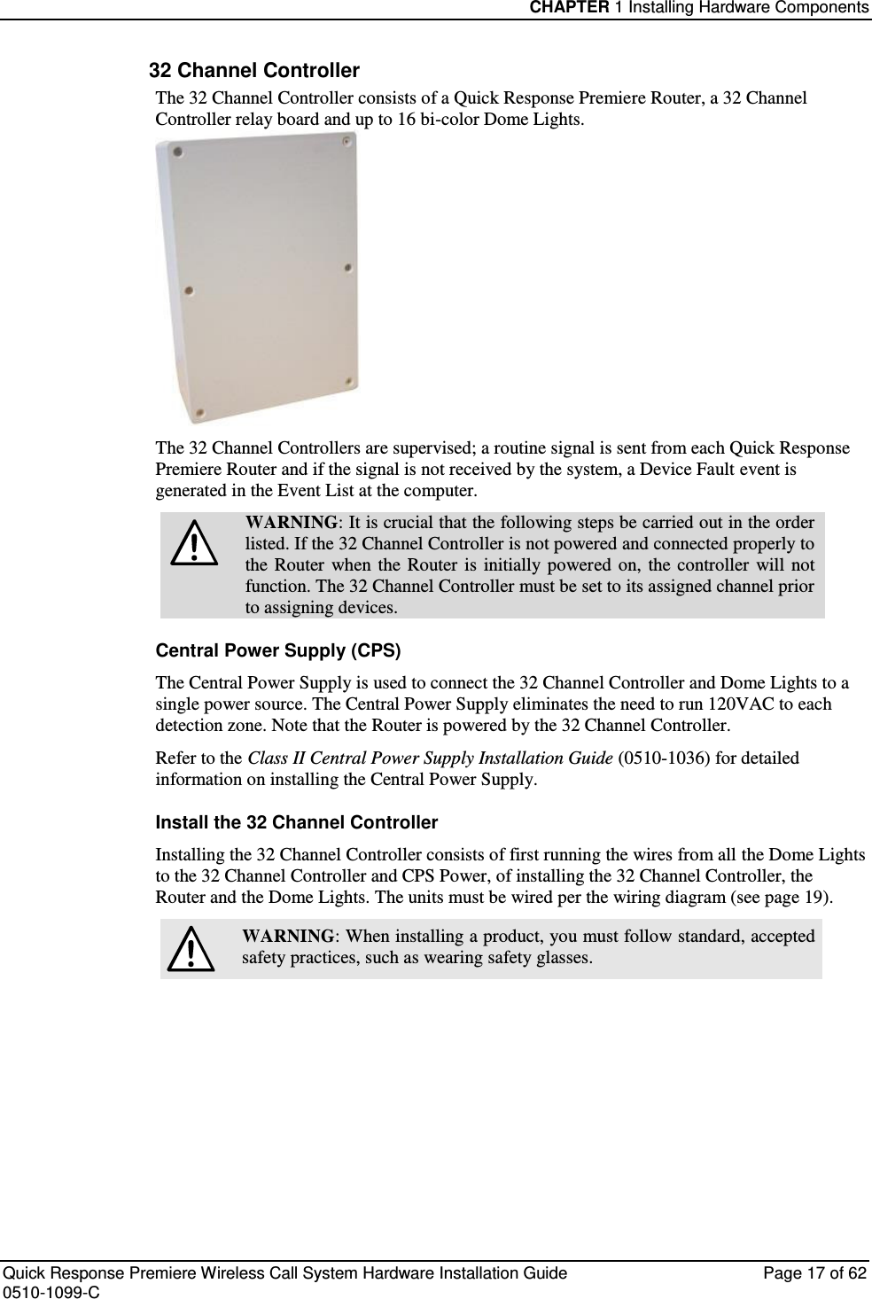 CHAPTER 1 Installing Hardware Components  Quick Response Premiere Wireless Call System Hardware Installation Guide  Page 17 of 62 0510-1099-C  32 Channel Controller The 32 Channel Controller consists of a Quick Response Premiere Router, a 32 Channel Controller relay board and up to 16 bi-color Dome Lights.  The 32 Channel Controllers are supervised; a routine signal is sent from each Quick Response Premiere Router and if the signal is not received by the system, a Device Fault event is generated in the Event List at the computer.  WARNING: It is crucial that the following steps be carried out in the order listed. If the 32 Channel Controller is not powered and connected properly to the  Router  when  the Router  is  initially powered  on,  the  controller  will not function. The 32 Channel Controller must be set to its assigned channel prior to assigning devices. Central Power Supply (CPS) The Central Power Supply is used to connect the 32 Channel Controller and Dome Lights to a single power source. The Central Power Supply eliminates the need to run 120VAC to each detection zone. Note that the Router is powered by the 32 Channel Controller. Refer to the Class II Central Power Supply Installation Guide (0510-1036) for detailed information on installing the Central Power Supply. Install the 32 Channel Controller Installing the 32 Channel Controller consists of first running the wires from all the Dome Lights to the 32 Channel Controller and CPS Power, of installing the 32 Channel Controller, the Router and the Dome Lights. The units must be wired per the wiring diagram (see page 19).  WARNING: When installing a product, you must follow standard, accepted safety practices, such as wearing safety glasses.     