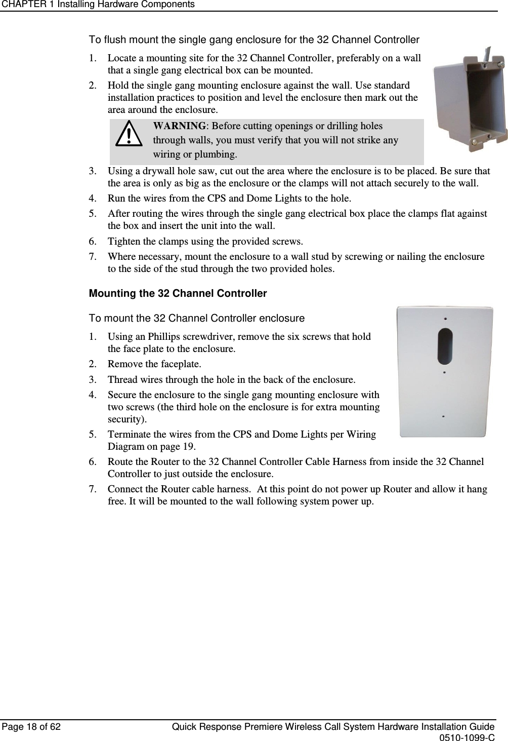 CHAPTER 1 Installing Hardware Components  Page 18 of 62  Quick Response Premiere Wireless Call System Hardware Installation Guide    0510-1099-C  To flush mount the single gang enclosure for the 32 Channel Controller 1.  Locate a mounting site for the 32 Channel Controller, preferably on a wall that a single gang electrical box can be mounted.  2.  Hold the single gang mounting enclosure against the wall. Use standard installation practices to position and level the enclosure then mark out the area around the enclosure.   WARNING: Before cutting openings or drilling holes through walls, you must verify that you will not strike any wiring or plumbing. 3.  Using a drywall hole saw, cut out the area where the enclosure is to be placed. Be sure that the area is only as big as the enclosure or the clamps will not attach securely to the wall. 4.  Run the wires from the CPS and Dome Lights to the hole. 5.  After routing the wires through the single gang electrical box place the clamps flat against the box and insert the unit into the wall. 6.  Tighten the clamps using the provided screws. 7.  Where necessary, mount the enclosure to a wall stud by screwing or nailing the enclosure to the side of the stud through the two provided holes.  Mounting the 32 Channel Controller To mount the 32 Channel Controller enclosure 1.  Using an Phillips screwdriver, remove the six screws that hold the face plate to the enclosure. 2.  Remove the faceplate. 3.  Thread wires through the hole in the back of the enclosure. 4.  Secure the enclosure to the single gang mounting enclosure with two screws (the third hole on the enclosure is for extra mounting security). 5.  Terminate the wires from the CPS and Dome Lights per Wiring Diagram on page 19. 6.  Route the Router to the 32 Channel Controller Cable Harness from inside the 32 Channel Controller to just outside the enclosure. 7.  Connect the Router cable harness.  At this point do not power up Router and allow it hang free. It will be mounted to the wall following system power up.       