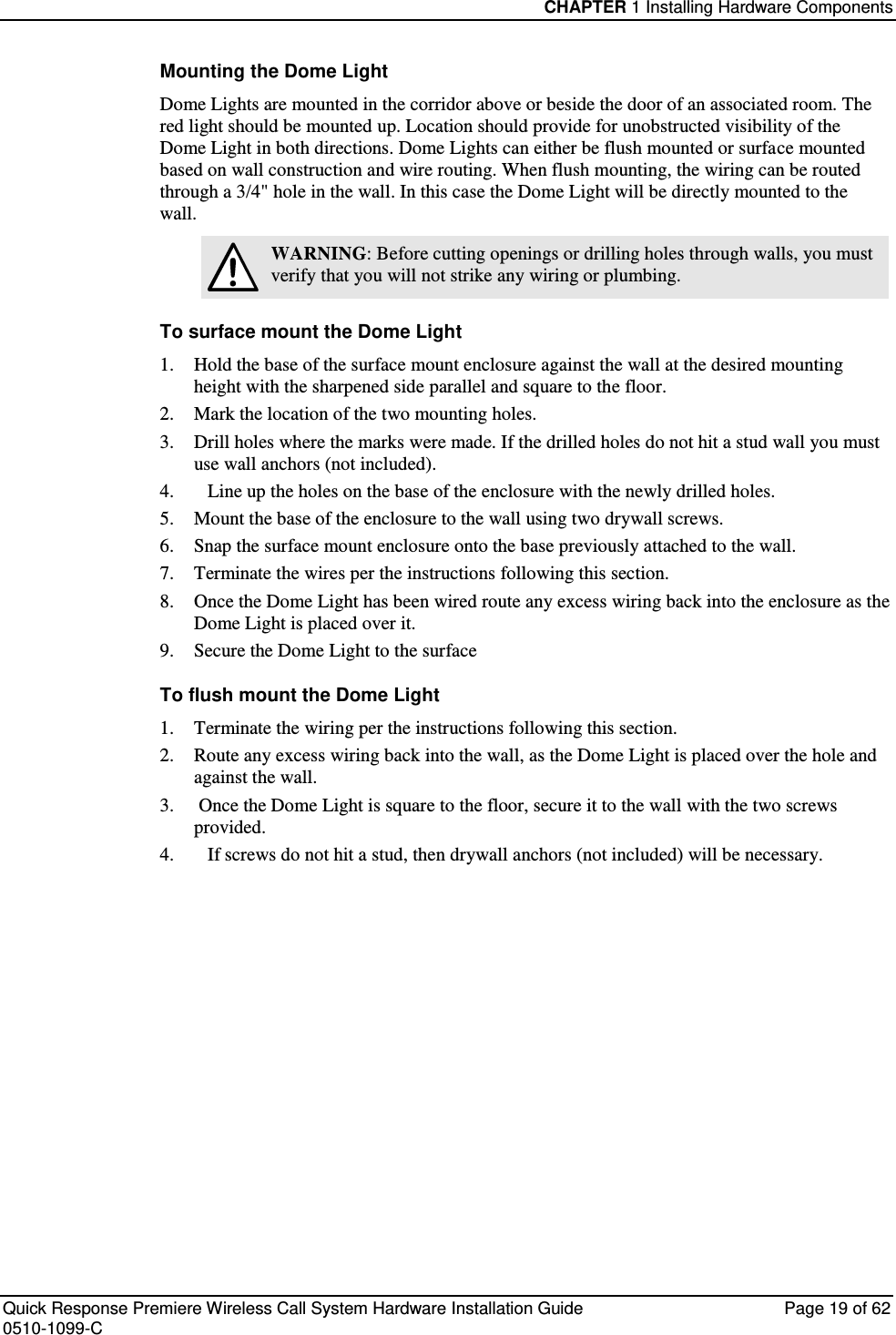 CHAPTER 1 Installing Hardware Components  Quick Response Premiere Wireless Call System Hardware Installation Guide  Page 19 of 62 0510-1099-C  Mounting the Dome Light Dome Lights are mounted in the corridor above or beside the door of an associated room. The red light should be mounted up. Location should provide for unobstructed visibility of the Dome Light in both directions. Dome Lights can either be flush mounted or surface mounted based on wall construction and wire routing. When flush mounting, the wiring can be routed through a 3/4&quot; hole in the wall. In this case the Dome Light will be directly mounted to the wall.  WARNING: Before cutting openings or drilling holes through walls, you must verify that you will not strike any wiring or plumbing. To surface mount the Dome Light 1.  Hold the base of the surface mount enclosure against the wall at the desired mounting height with the sharpened side parallel and square to the floor.  2.  Mark the location of the two mounting holes. 3.  Drill holes where the marks were made. If the drilled holes do not hit a stud wall you must use wall anchors (not included). 4.    Line up the holes on the base of the enclosure with the newly drilled holes.  5.  Mount the base of the enclosure to the wall using two drywall screws. 6.  Snap the surface mount enclosure onto the base previously attached to the wall.  7.  Terminate the wires per the instructions following this section. 8.  Once the Dome Light has been wired route any excess wiring back into the enclosure as the Dome Light is placed over it. 9.  Secure the Dome Light to the surface To flush mount the Dome Light 1.  Terminate the wiring per the instructions following this section. 2.  Route any excess wiring back into the wall, as the Dome Light is placed over the hole and against the wall. 3.   Once the Dome Light is square to the floor, secure it to the wall with the two screws provided. 4.    If screws do not hit a stud, then drywall anchors (not included) will be necessary.    