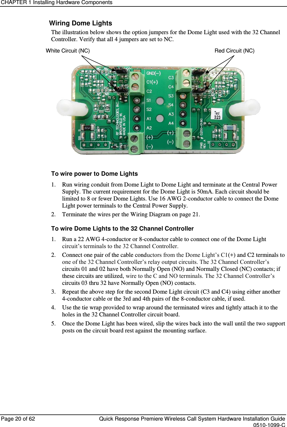 CHAPTER 1 Installing Hardware Components  Page 20 of 62  Quick Response Premiere Wireless Call System Hardware Installation Guide    0510-1099-C  Wiring Dome Lights The illustration below shows the option jumpers for the Dome Light used with the 32 Channel Controller. Verify that all 4 jumpers are set to NC.         White Circuit (NC)                                                                                  Red Circuit (NC)  To wire power to Dome Lights 1.     Run wiring conduit from Dome Light to Dome Light and terminate at the Central Power Supply. The current requirement for the Dome Light is 50mA. Each circuit should be limited to 8 or fewer Dome Lights. Use 16 AWG 2-conductor cable to connect the Dome Light power terminals to the Central Power Supply. 2.     Terminate the wires per the Wiring Diagram on page 21. To wire Dome Lights to the 32 Channel Controller 1.     Run a 22 AWG 4-conductor or 8-conductor cable to connect one of the Dome Light circuit’s terminals to the 32 Channel Controller. 2.     Connect one pair of the cable conductors from the Dome Light’s C1(+) and C2 terminals to one of the 32 Channel Controller’s relay output circuits. The 32 Channel Controller’s circuits 01 and 02 have both Normally Open (NO) and Normally Closed (NC) contacts; if these circuits are utilized, wire to the C and NO terminals. The 32 Channel Controller’s circuits 03 thru 32 have Normally Open (NO) contacts. 3.     Repeat the above step for the second Dome Light circuit (C3 and C4) using either another 4-conductor cable or the 3rd and 4th pairs of the 8-conductor cable, if used. 4.     Use the tie wrap provided to wrap around the terminated wires and tightly attach it to the holes in the 32 Channel Controller circuit board. 5.     Once the Dome Light has been wired, slip the wires back into the wall until the two support posts on the circuit board rest against the mounting surface.    