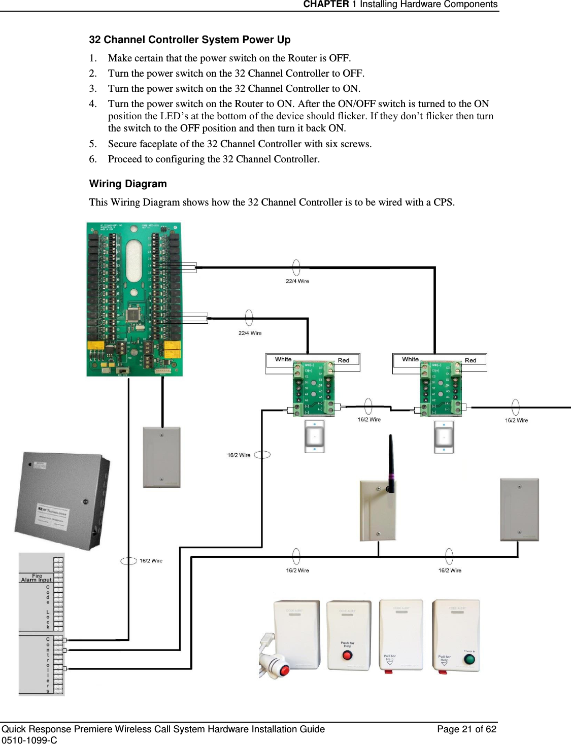 CHAPTER 1 Installing Hardware Components  Quick Response Premiere Wireless Call System Hardware Installation Guide  Page 21 of 62 0510-1099-C  32 Channel Controller System Power Up 1.  Make certain that the power switch on the Router is OFF. 2.  Turn the power switch on the 32 Channel Controller to OFF. 3.  Turn the power switch on the 32 Channel Controller to ON. 4.  Turn the power switch on the Router to ON. After the ON/OFF switch is turned to the ON position the LED’s at the bottom of the device should flicker. If they don’t flicker then turn the switch to the OFF position and then turn it back ON. 5.  Secure faceplate of the 32 Channel Controller with six screws. 6.  Proceed to configuring the 32 Channel Controller. Wiring Diagram This Wiring Diagram shows how the 32 Channel Controller is to be wired with a CPS.  