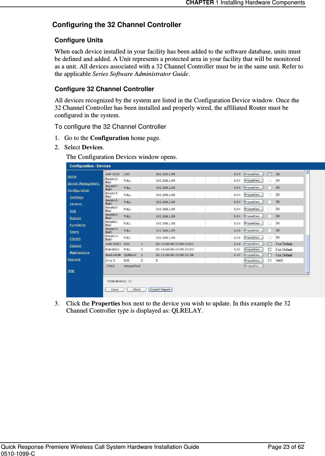 CHAPTER 1 Installing Hardware Components  Quick Response Premiere Wireless Call System Hardware Installation Guide  Page 23 of 62 0510-1099-C  Configuring the 32 Channel Controller Configure Units When each device installed in your facility has been added to the software database, units must be defined and added. A Unit represents a protected area in your facility that will be monitored as a unit. All devices associated with a 32 Channel Controller must be in the same unit. Refer to the applicable Series Software Administrator Guide. Configure 32 Channel Controller All devices recognized by the system are listed in the Configuration Device window. Once the 32 Channel Controller has been installed and properly wired, the affiliated Router must be configured in the system. To configure the 32 Channel Controller 1.   Go to the Configuration home page. 2.   Select Devices. The Configuration Devices window opens.  3.  Click the Properties box next to the device you wish to update. In this example the 32 Channel Controller type is displayed as: QLRELAY.    