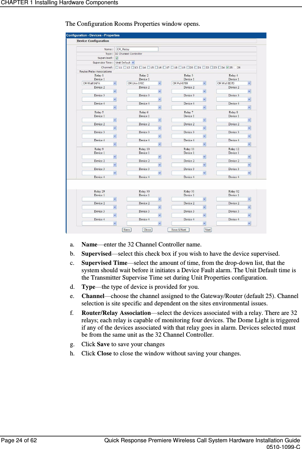 CHAPTER 1 Installing Hardware Components  Page 24 of 62  Quick Response Premiere Wireless Call System Hardware Installation Guide    0510-1099-C  The Configuration Rooms Properties window opens.  a. Name—enter the 32 Channel Controller name. b. Supervised—select this check box if you wish to have the device supervised. c. Supervised Time—select the amount of time, from the drop-down list, that the system should wait before it initiates a Device Fault alarm. The Unit Default time is the Transmitter Supervise Time set during Unit Properties configuration. d. Type—the type of device is provided for you. e. Channel—choose the channel assigned to the Gateway/Router (default 25). Channel selection is site specific and dependent on the sites environmental issues. f. Router/Relay Association—select the devices associated with a relay. There are 32 relays; each relay is capable of monitoring four devices. The Dome Light is triggered if any of the devices associated with that relay goes in alarm. Devices selected must be from the same unit as the 32 Channel Controller. g.  Click Save to save your changes  h.  Click Close to close the window without saving your changes.    