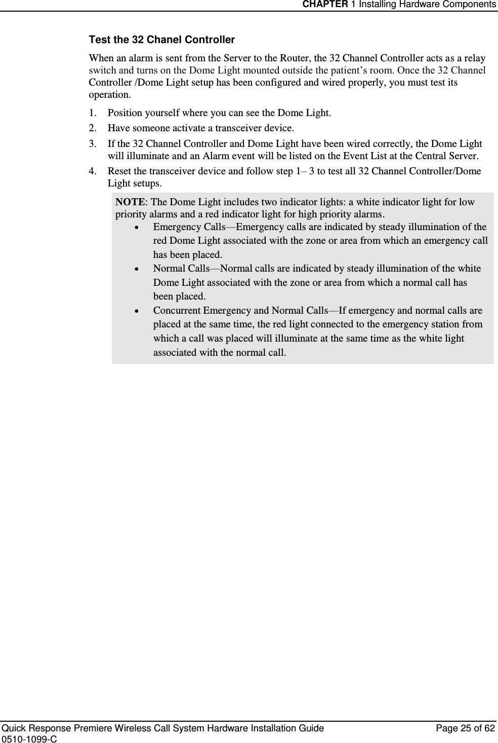 CHAPTER 1 Installing Hardware Components  Quick Response Premiere Wireless Call System Hardware Installation Guide  Page 25 of 62 0510-1099-C  Test the 32 Chanel Controller  When an alarm is sent from the Server to the Router, the 32 Channel Controller acts as a relay switch and turns on the Dome Light mounted outside the patient’s room. Once the 32 Channel Controller /Dome Light setup has been configured and wired properly, you must test its operation. 1.  Position yourself where you can see the Dome Light. 2.  Have someone activate a transceiver device. 3.  If the 32 Channel Controller and Dome Light have been wired correctly, the Dome Light will illuminate and an Alarm event will be listed on the Event List at the Central Server.  4.  Reset the transceiver device and follow step 1– 3 to test all 32 Channel Controller/Dome Light setups. NOTE: The Dome Light includes two indicator lights: a white indicator light for low priority alarms and a red indicator light for high priority alarms.  Emergency Calls—Emergency calls are indicated by steady illumination of the red Dome Light associated with the zone or area from which an emergency call has been placed.  Normal Calls—Normal calls are indicated by steady illumination of the white Dome Light associated with the zone or area from which a normal call has been placed.  Concurrent Emergency and Normal Calls—If emergency and normal calls are placed at the same time, the red light connected to the emergency station from which a call was placed will illuminate at the same time as the white light associated with the normal call.    