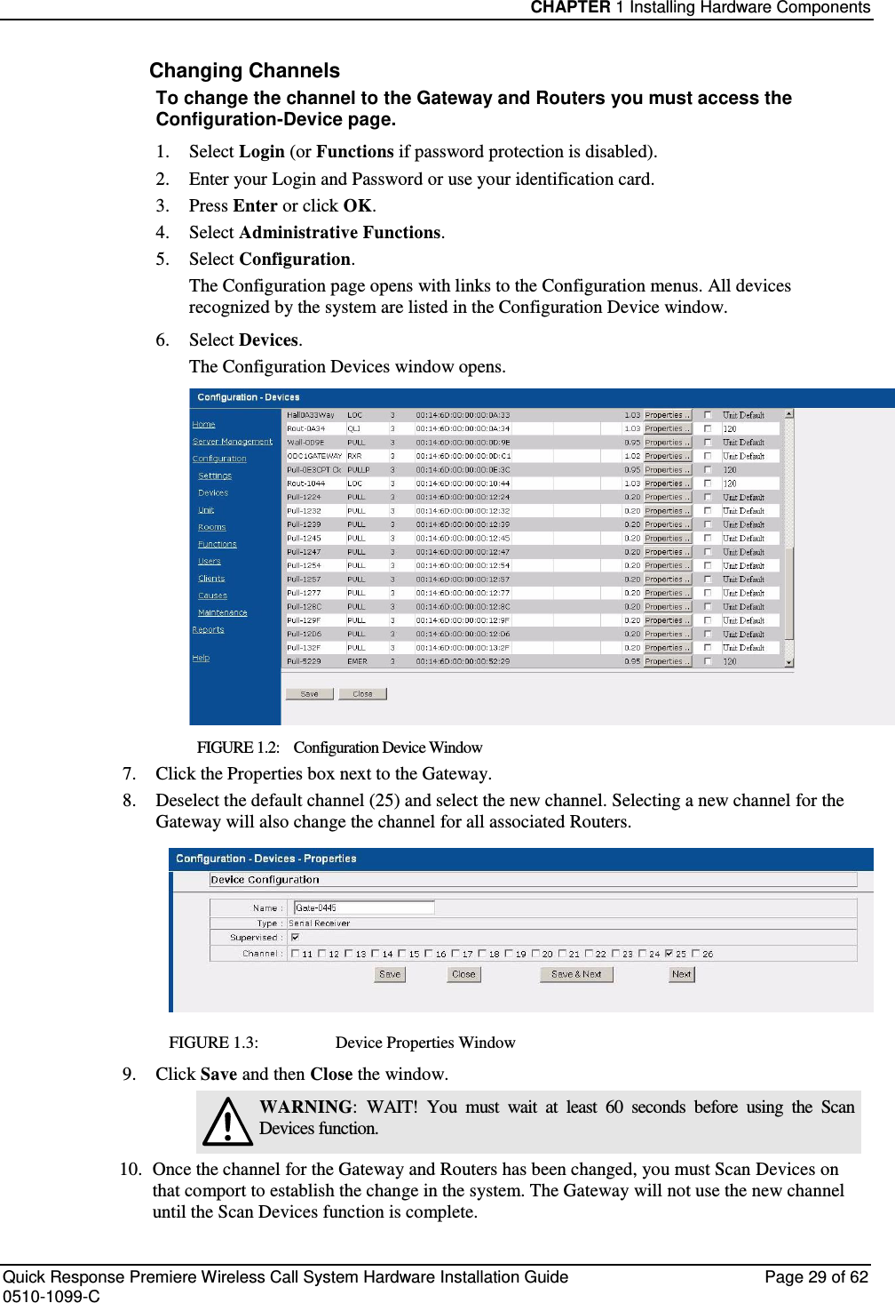 CHAPTER 1 Installing Hardware Components  Quick Response Premiere Wireless Call System Hardware Installation Guide  Page 29 of 62 0510-1099-C  Changing Channels To change the channel to the Gateway and Routers you must access the Configuration-Device page.  1.  Select Login (or Functions if password protection is disabled). 2.  Enter your Login and Password or use your identification card.  3.  Press Enter or click OK. 4.  Select Administrative Functions. 5.  Select Configuration. The Configuration page opens with links to the Configuration menus. All devices recognized by the system are listed in the Configuration Device window.  6.  Select Devices. The Configuration Devices window opens.  FIGURE 1.2:    Configuration Device Window 7. Click the Properties box next to the Gateway. 8. Deselect the default channel (25) and select the new channel. Selecting a new channel for the Gateway will also change the channel for all associated Routers.  FIGURE 1.3:      Device Properties Window 9. Click Save and then Close the window.  WARNING:  WAIT!  You  must  wait  at  least  60  seconds  before  using  the  Scan Devices function. 10. Once the channel for the Gateway and Routers has been changed, you must Scan Devices on that comport to establish the change in the system. The Gateway will not use the new channel until the Scan Devices function is complete. 