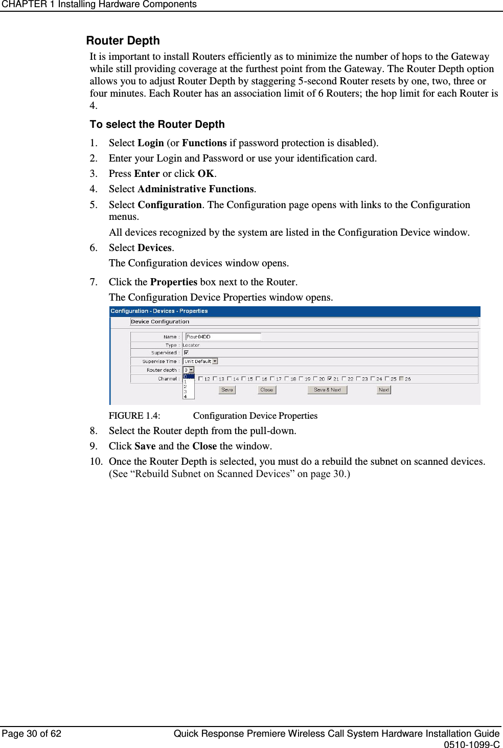 CHAPTER 1 Installing Hardware Components  Page 30 of 62  Quick Response Premiere Wireless Call System Hardware Installation Guide    0510-1099-C  Router Depth It is important to install Routers efficiently as to minimize the number of hops to the Gateway while still providing coverage at the furthest point from the Gateway. The Router Depth option allows you to adjust Router Depth by staggering 5-second Router resets by one, two, three or four minutes. Each Router has an association limit of 6 Routers; the hop limit for each Router is 4.  To select the Router Depth 1.  Select Login (or Functions if password protection is disabled). 2.  Enter your Login and Password or use your identification card.  3.  Press Enter or click OK. 4.  Select Administrative Functions. 5.  Select Configuration. The Configuration page opens with links to the Configuration menus. All devices recognized by the system are listed in the Configuration Device window.  6.  Select Devices. The Configuration devices window opens. 7.  Click the Properties box next to the Router. The Configuration Device Properties window opens.   FIGURE 1.4:      Configuration Device Properties 8.  Select the Router depth from the pull-down. 9.  Click Save and the Close the window. 10.  Once the Router Depth is selected, you must do a rebuild the subnet on scanned devices. (See “Rebuild Subnet on Scanned Devices” on page 30.)    