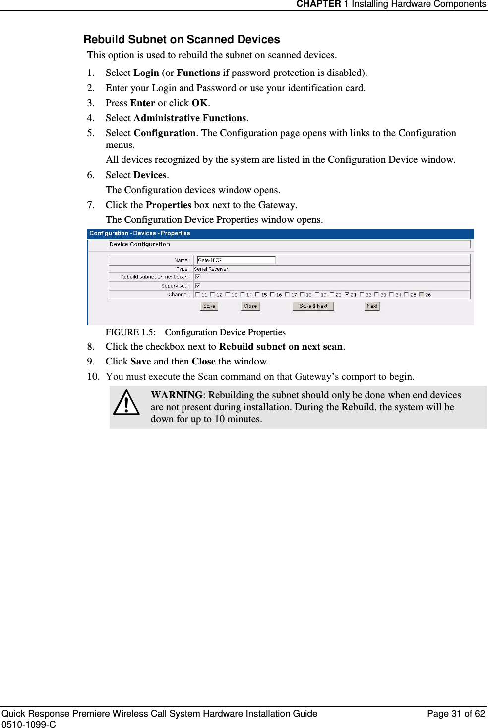 CHAPTER 1 Installing Hardware Components  Quick Response Premiere Wireless Call System Hardware Installation Guide  Page 31 of 62 0510-1099-C  Rebuild Subnet on Scanned Devices This option is used to rebuild the subnet on scanned devices. 1.  Select Login (or Functions if password protection is disabled). 2.  Enter your Login and Password or use your identification card.  3.  Press Enter or click OK. 4.  Select Administrative Functions. 5.  Select Configuration. The Configuration page opens with links to the Configuration menus. All devices recognized by the system are listed in the Configuration Device window.  6.  Select Devices. The Configuration devices window opens. 7.  Click the Properties box next to the Gateway. The Configuration Device Properties window opens. FIGURE 1.5:    Configuration Device Properties 8.  Click the checkbox next to Rebuild subnet on next scan. 9.  Click Save and then Close the window. 10.  You must execute the Scan command on that Gateway’s comport to begin.  WARNING: Rebuilding the subnet should only be done when end devices are not present during installation. During the Rebuild, the system will be down for up to 10 minutes.     